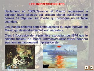 Seulement en 1863,Cézanne et Pisarro réussissent à
exposer leurs toiles,où est présent Manet aussi,avec son
oeuvre Le déjeuner sur l'herbe qui provoque un véritable
scandale.
Les jeunes peintres sont enthousiastes du style innovatif de
Manet,qui deviendra bientôt leur insprateur.
C'est à l'occasion de la première exposition de 1874 que le
célèbre tableau de Monet Impression,soleil levant donnera
son nom au mouvement Impressioniste.
LES IMPRESSIONISTES
 