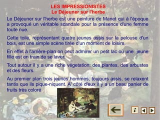 Le Déjeuner sur l'herbe est une peinture de Manet qui à l'époque
a provoqué un véritable scandale pour la présence d'une femme
toute nue.
Cette toile, représentant quatre jeunes assis sur la pelouse d'un
bois, est une simple scène tirée d'un moment de loisirs.
En effet à l'arrière-plan on peut admirer un petit lac où une jeune
fille est en train de se laver.
Tout autour il y a une riche végetation: des plantes, des arbustes
et des fleurs.
Au premier plan trois jeunes hommes, toujours assis, se relaxent
tantis que ils pique-niquent. A' côté d'eux il y a un beau panier de
fruits très coloré
LES IMPRESSIONISTES
Le Déjeuner sur l'herbe
 
