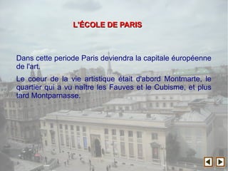 Dans cette periode Paris deviendra la capitale éuropéenne
de l'art.
Le coeur de la vie artistique était d'abord Montmarte, le
quartier qui a vu naître les Fauves et le Cubisme, et plus
tard Montparnasse.
L'L'ÉÉCOLE DE PARISCOLE DE PARIS
 
