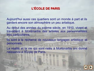 Aujourd'hui aussi ces quartiers sont un monde à part et ils
gardent encore son atmosphère un peu artistique.
Au début des années du xxième siècle, en 1910, vivent et
travaillent à Montmartre des artistes aux personnalitées
très particulières.
Ils sont à la recherce de nouveaux langages artistique et
personnels.
La réalité et la vie qui sont nées à Montmartre ont donné
naissance à l'École de Paris.
L'L'ÉÉCOLE DE PARISCOLE DE PARIS
 