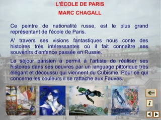 Ce peintre de nationalité russe, est le plus grand
représentant de l'école de Paris.
A' travers ses visions fantastiques nous conte des
histoires très intéressantes où il fait connaître ses
souvenirs d'enfance passée en Russie.
Le séjour parisien a permit à l'artiste de réaliser ses
histoires dans ses oeuvres par un language pittorique très
élégant et découssu qui viennent du Cubisme. Pour ce qui
concerne les couleurs il se rattache aux Fauves.
L'ÉCOLE DE PARIS
MARC CHAGALL
 