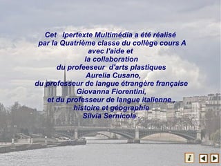 Cet Ipertexte Multimédia a été réalisé
par la Quatrième classe du collège cours A
avec l'aide et
la collaboration
du profeeseur d'arts plastiques
Aurelia Cusano,
du professeur de langue étrangère française
Giovanna Fiorentini,
et du professeur de langue italienne ,
histoire et géographie
Silvia Sernicola .
 