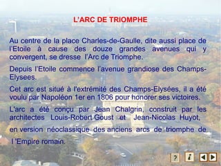 L’ARC DE TRIOMPHE
Au centre de la place Charles-de-Gaulle, dite aussi place de
l’Etoile à cause des douze grandes avenues qui y
convergent, se dresse l’Arc de Triomphe.
Depuis l’Etoile commence l’avenue grandiose des Champs-
Elysees.
Cet arc est situé à l'extrémité des Champs-Elysées, il a été
voulu par Napoléon 1er en 1806 pour honorer ses victoires.
L'arc a été conçu par Jean Chalgrin, construit par les
architectes Louis-Robert Goust et Jean-Nicolas Huyot,
en version néoclassique des anciens arcs de triomphe de
l 'Empire romain.
 
