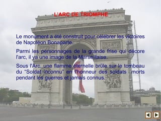 Le monument a été construit pour célébrer les victoires
de Napoléon Bonaparte.
Parmi les personnages de la grande frise qui décore
l'arc, il ya une image de la Marseillaise.
Sous l'Arc, une flamme éternelle brΰle sur le tombeau
du “Soldat inconnu” en l'honneur des soldats morts
pendant les guerres et jamais connus.
L’ARC DE TRIOMPHE
 