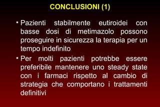 CONCLUSIONI (1)
• Pazienti stabilmente eutiroidei con
basse dosi di metimazolo possono
proseguire in sicurezza la terapia per un
tempo indefinito
• Per molti pazienti potrebbe essere
preferibile mantenere uno steady state
con i farmaci rispetto al cambio di
strategia che comportano i trattamenti
definitivi

 