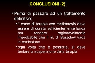CONCLUSIONI (2)
• Prima di passare ad un trattamento
definitivo:
• il corso di terapia con metimazolo deve
essere di durata sufficientemente lunga
per
rendere
ragionevolmente
improbabile che il m. di Basedow vada
in remissione
• ogni volta che è possibile, si deve
tentare la sospensione della terapia

 