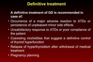 Definitive treatment

•
•
•
•
•

A definitive treatment of GD is recommended in
case of:
Occurrence of a major adverse reaction to ATDs or
persistence of unpleasant minor side effects
Unsatisfactory response to ATDs or poor compliance of
the patient
Coexisting morbidities that suggest a definitive control
of thyroid hyperfunction
Relapse of hyperthyroidism after withdrawal of medical
treatment
Pregnancy planning

 