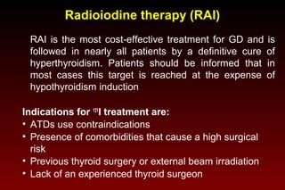 Radioiodine therapy (RAI)
RAI is the most cost-effective treatment for GD and is
followed in nearly all patients by a definitive cure of
hyperthyroidism. Patients should be informed that in
most cases this target is reached at the expense of
hypothyroidism induction
Indications for 131I treatment are:
• ATDs use contraindications
• Presence of comorbidities that cause a high surgical
risk
• Previous thyroid surgery or external beam irradiation
• Lack of an experienced thyroid surgeon

 
