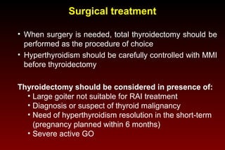 Surgical treatment
• When surgery is needed, total thyroidectomy should be
performed as the procedure of choice
• Hyperthyroidism should be carefully controlled with MMI
before thyroidectomy
Thyroidectomy should be considered in presence of:
• Large goiter not suitable for RAI treatment
• Diagnosis or suspect of thyroid malignancy
• Need of hyperthyroidism resolution in the short-term
(pregnancy planned within 6 months)
• Severe active GO

 