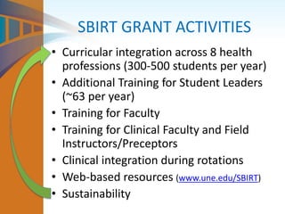 SBIRT GRANT ACTIVITIES
• Curricular integration across 8 health
professions (300-500 students per year)
• Additional Training for Student Leaders
(~63 per year)
• Training for Faculty
• Training for Clinical Faculty and Field
Instructors/Preceptors
• Clinical integration during rotations
• Web-based resources (www.une.edu/SBIRT)
• Sustainability
 