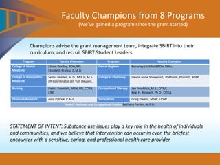 Faculty Champions from 8 Programs
(We’ve gained a program since the grant started)
Champions advise the grant management team, integrate SBIRT into their
curriculum, and recruit SBIRT Student Leaders.
Program Faculty Champion Program Faculty Champion
College of Dental
Medicine
Eileen Dunfey, RDH, MS.
Elizabeth Franco, D.M.D.
Dental Hygiene Beverley Litchfield RDH, DHSc
College of Osteopathic
Medicine
Selma Holden, M.D., M.P.H, M.S.
(IP Coordinator Jen Van Deusen,
College of Pharmacy Devon Anne Sherwood, BSPharm, PharmD, BCPP
Nursing Debra Kramlich, MSN, RN, CCRN,
CNE
Occupational Therapy Jan Froehlich, M.S., OTR/L
Regi H. Robnett, Ph.D., OTR/L
Physician Assistant Amy Patrick, P.A.-C. Social Work Craig Owens, MSW, LCSW
Health, Wellness and Occupational Studies Bethany Fortier, M.P.H.
STATEMENT OF INTENT: Substance use issues play a key role in the health of individuals
and communities, and we believe that intervention can occur in even the briefest
encounter with a sensitive, caring, and professional health care provider.
 