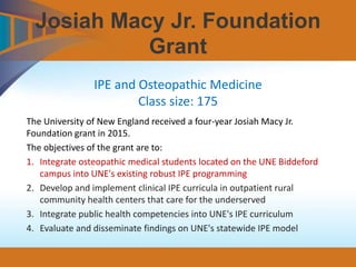 Josiah Macy Jr. Foundation
Grant
The University of New England received a four-year Josiah Macy Jr.
Foundation grant in 2015.
The objectives of the grant are to:
1. Integrate osteopathic medical students located on the UNE Biddeford
campus into UNE's existing robust IPE programming
2. Develop and implement clinical IPE curricula in outpatient rural
community health centers that care for the underserved
3. Integrate public health competencies into UNE's IPE curriculum
4. Evaluate and disseminate findings on UNE's statewide IPE model
IPE and Osteopathic Medicine
Class size: 175
 