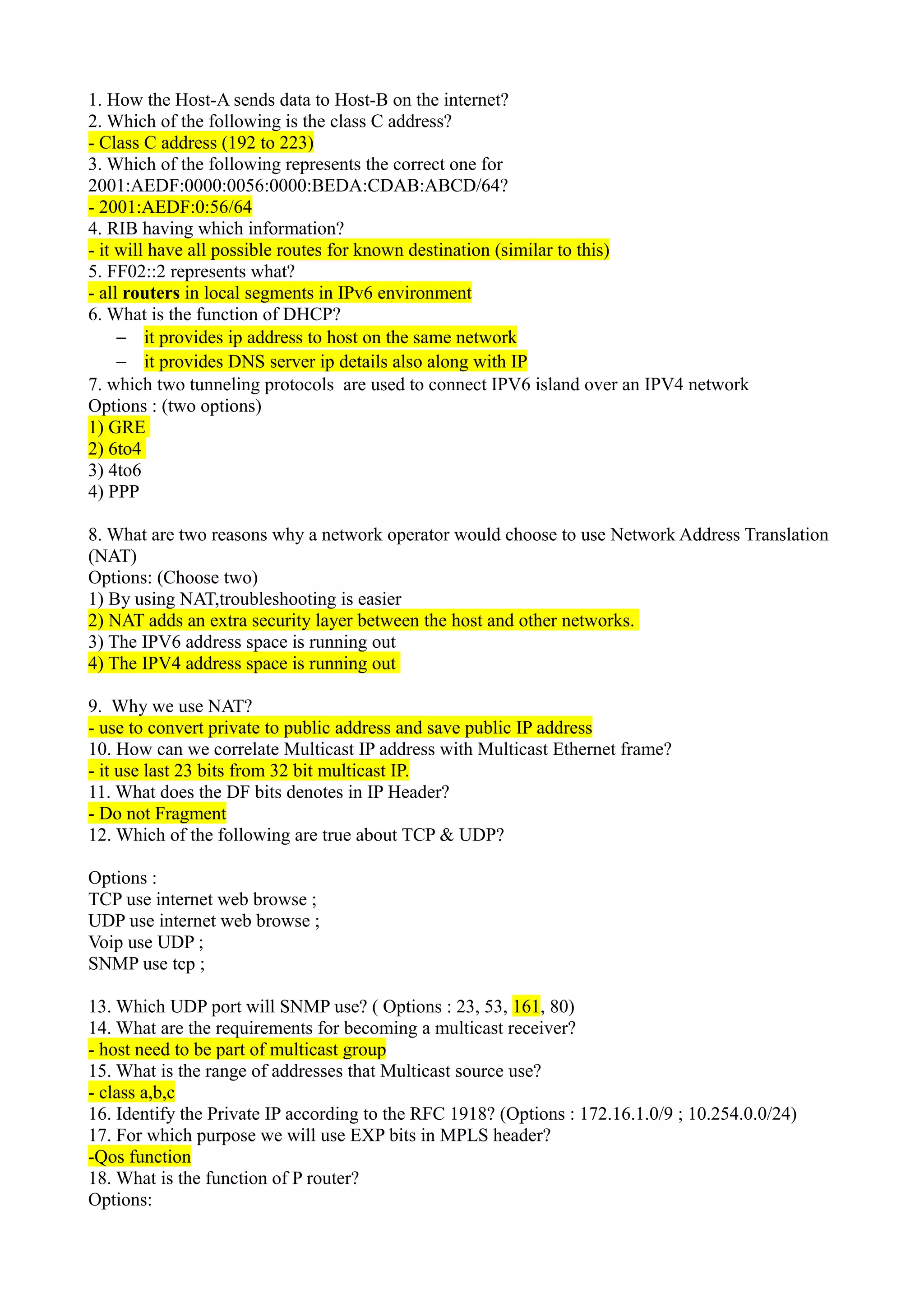 1. How the Host-A sends data to Host-B on the internet?
2. Which of the following is the class C address?
- Class C address (192 to 223)
3. Which of the following represents the correct one for
2001:AEDF:0000:0056:0000:BEDA:CDAB:ABCD/64?
- 2001:AEDF:0:56/64
4. RIB having which information?
- it will have all possible routes for known destination (similar to this)
5. FF02::2 represents what?
- all routers in local segments in IPv6 environment
6. What is the function of DHCP?
− it provides ip address to host on the same network
− it provides DNS server ip details also along with IP
7. which two tunneling protocols are used to connect IPV6 island over an IPV4 network
Options : (two options)
1) GRE
2) 6to4
3) 4to6
4) PPP
8. What are two reasons why a network operator would choose to use Network Address Translation
(NAT)
Options: (Choose two)
1) By using NAT,troubleshooting is easier
2) NAT adds an extra security layer between the host and other networks.
3) The IPV6 address space is running out
4) The IPV4 address space is running out
9. Why we use NAT?
- use to convert private to public address and save public IP address
10. How can we correlate Multicast IP address with Multicast Ethernet frame?
- it use last 23 bits from 32 bit multicast IP.
11. What does the DF bits denotes in IP Header?
- Do not Fragment
12. Which of the following are true about TCP & UDP?
Options :
TCP use internet web browse ;
UDP use internet web browse ;
Voip use UDP ;
SNMP use tcp ;
13. Which UDP port will SNMP use? ( Options : 23, 53, 161, 80)
14. What are the requirements for becoming a multicast receiver?
- host need to be part of multicast group
15. What is the range of addresses that Multicast source use?
- class a,b,c
16. Identify the Private IP according to the RFC 1918? (Options : 172.16.1.0/9 ; 10.254.0.0/24)
17. For which purpose we will use EXP bits in MPLS header?
-Qos function
18. What is the function of P router?
Options:
 