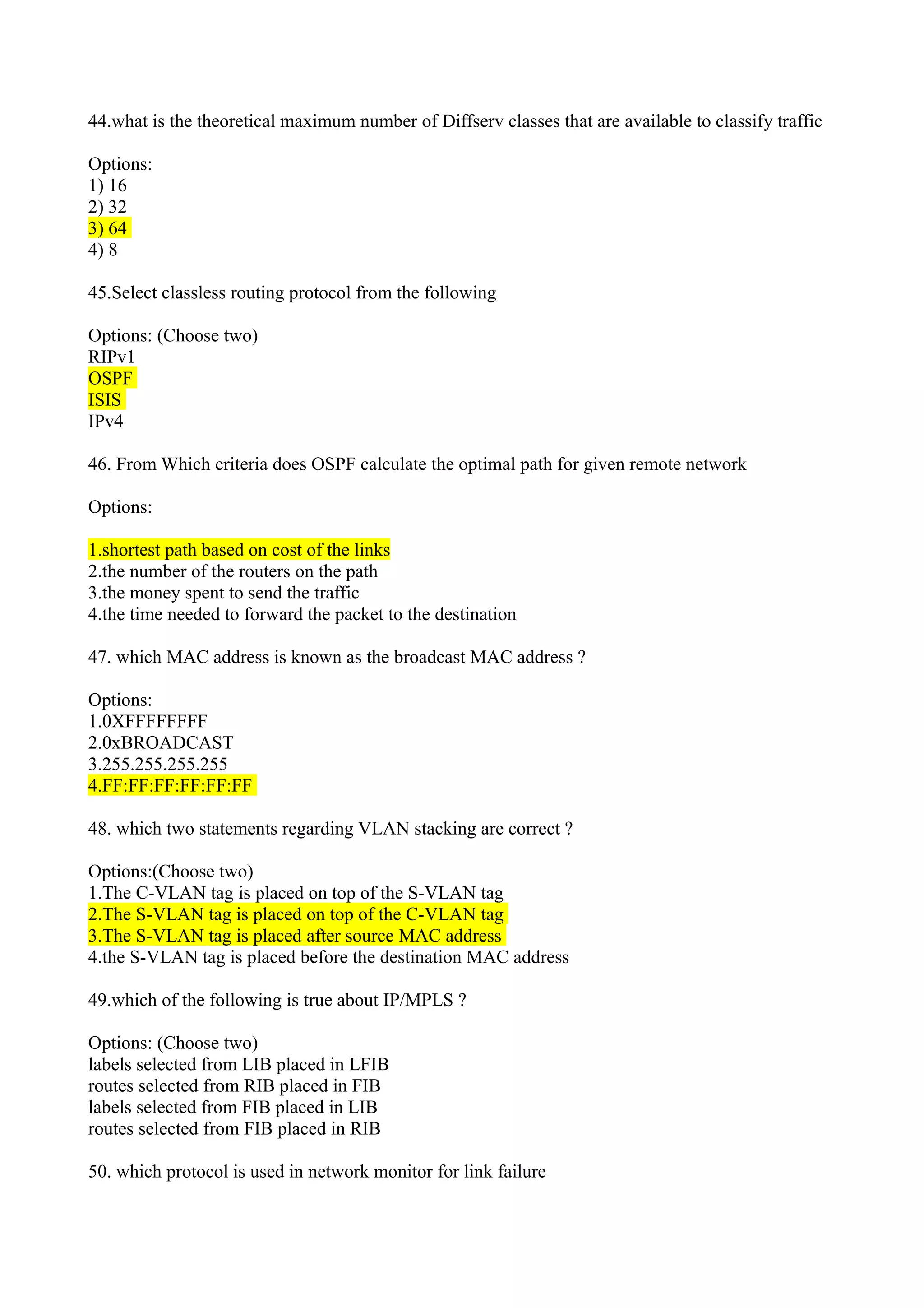 44.what is the theoretical maximum number of Diffserv classes that are available to classify traffic
Options:
1) 16
2) 32
3) 64
4) 8
45.Select classless routing protocol from the following
Options: (Choose two)
RIPv1
OSPF
ISIS
IPv4
46. From Which criteria does OSPF calculate the optimal path for given remote network
Options:
1.shortest path based on cost of the links
2.the number of the routers on the path
3.the money spent to send the traffic
4.the time needed to forward the packet to the destination
47. which MAC address is known as the broadcast MAC address ?
Options:
1.0XFFFFFFFF
2.0xBROADCAST
3.255.255.255.255
4.FF:FF:FF:FF:FF:FF
48. which two statements regarding VLAN stacking are correct ?
Options:(Choose two)
1.The C-VLAN tag is placed on top of the S-VLAN tag
2.The S-VLAN tag is placed on top of the C-VLAN tag
3.The S-VLAN tag is placed after source MAC address
4.the S-VLAN tag is placed before the destination MAC address
49.which of the following is true about IP/MPLS ?
Options: (Choose two)
labels selected from LIB placed in LFIB
routes selected from RIB placed in FIB
labels selected from FIB placed in LIB
routes selected from FIB placed in RIB
50. which protocol is used in network monitor for link failure
 