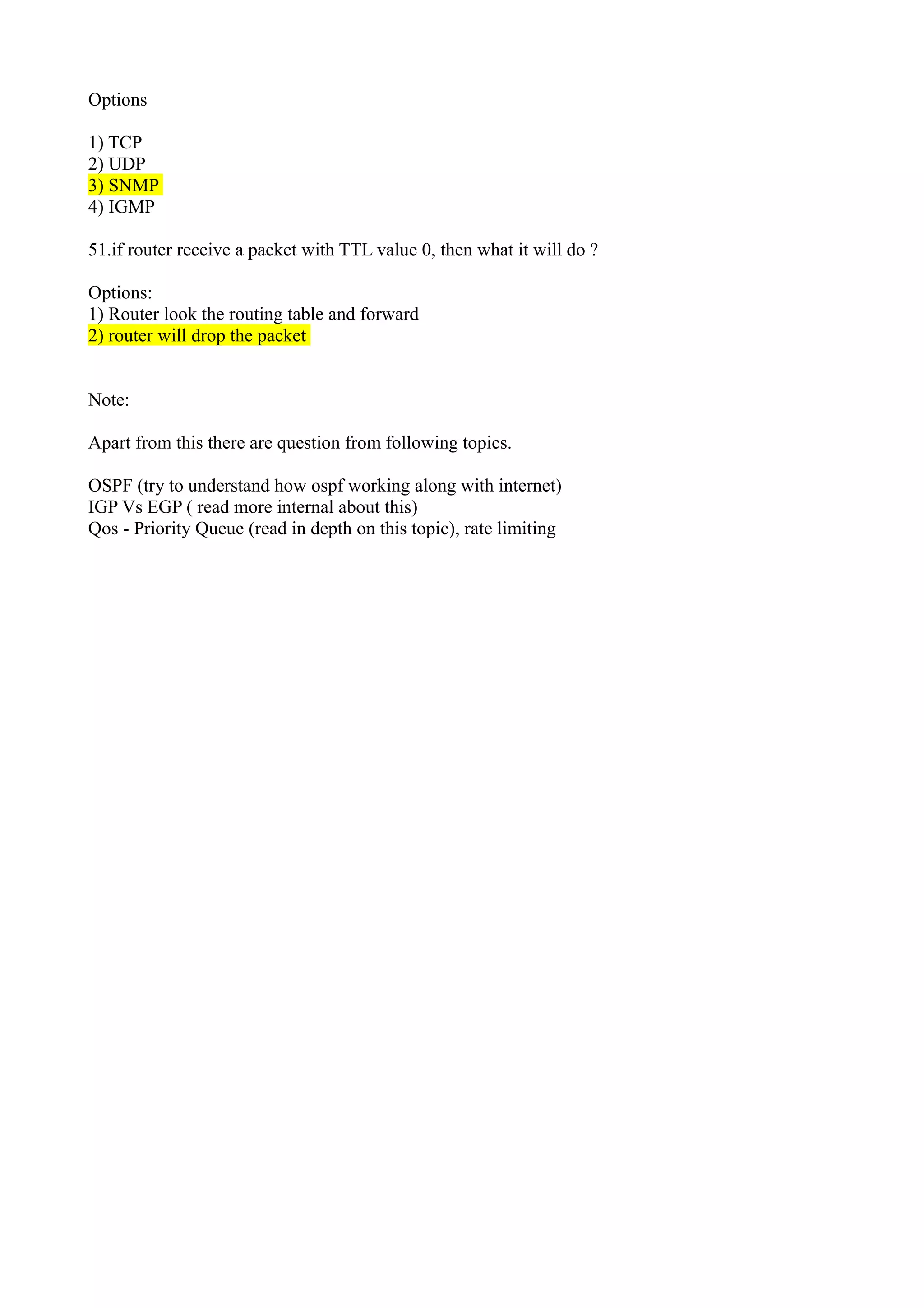 Options
1) TCP
2) UDP
3) SNMP
4) IGMP
51.if router receive a packet with TTL value 0, then what it will do ?
Options:
1) Router look the routing table and forward
2) router will drop the packet
Note:
Apart from this there are question from following topics.
OSPF (try to understand how ospf working along with internet)
IGP Vs EGP ( read more internal about this)
Qos - Priority Queue (read in depth on this topic), rate limiting
 