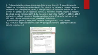 6.- En la pestaña General por defecto esta Obtener una dirección IP automáticamente.
Seleccionar Usar la siguiente dirección IP. Esta información varía de acuerdo al rango que
se obtiene en tu configuración de red, o de tu proveedor de servicio de internet. En mi
ejemplo me conecto por un Modem de Telmex. El modem no importa, importa la máscara
de subred que se maneja y los DNS. La máscara de subred de TELMEX es 255.255.255.0
que la da por default, y la puerta de enlace predeterminada (IP de señal de internet) es
192.168.1.254 que es la misma ruta que el DNS de Infinitum.
La dirección IP fija que quieres poner va desde un rango de 192.168.1.1 hasta
192.168.1.253. Yo pondré la terminación 100 para posteriormente poder compartir una
carpeta en Windows 7
 