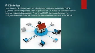 IP Dinámica:
Una dirección IP dinámica es una IP asignada mediante un servidor DHCP
(Dynamic Host Configuration Protocol) al usuario. La IP que se obtiene tiene una
duración máxima determinada. El servidor DHCP provee parámetros de
configuración específicos para cada cliente que desee participar en la red IP.
 