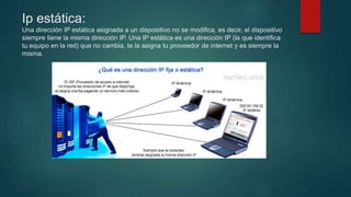 Ip estática:
Una dirección IP estática asignada a un dispositivo no se modifica, es decir, el dispositivo
siempre tiene la misma dirección IP. Una IP estática es una dirección IP (la que identifica
tu equipo en la red) que no cambia, te la asigna tu proveedor de internet y es siempre la
misma.
 