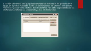 2.- Se abre una ventana en la que puedes comprobar las interfaces de red que tienes en el
equipo. En la pestaña “Cableado” puedes ver las interfaces de red Ethernet y en la pestaña
“Inalámbrico” puedes ver las interfaces de red inalámbrica. Para editar las propiedades de una
interfaz solamente tienes que seleccionarla y pulsar el botón de Editar.
 