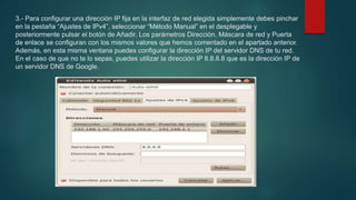 3.- Para configurar una dirección IP fija en la interfaz de red elegida simplemente debes pinchar
en la pestaña “Ajustes de IPv4”, seleccionar “Método Manual” en el desplegable y
posteriormente pulsar el botón de Añadir. Los parámetros Dirección, Máscara de red y Puerta
de enlace se configuran con los mismos valores que hemos comentado en el apartado anterior.
Además, en esta misma ventana puedes configurar la dirección IP del servidor DNS de tu red.
En el caso de que no te lo sepas, puedes utilizar la dirección IP 8.8.8.8 que es la dirección IP de
un servidor DNS de Google.
 