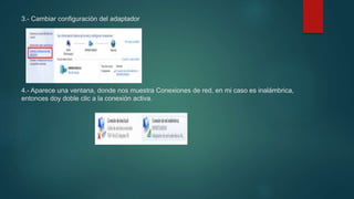 3.- Cambiar configuración del adaptador
4.- Aparece una ventana, donde nos muestra Conexiones de red, en mi caso es inalámbrica,
entonces doy doble clic a la conexión activa.
 