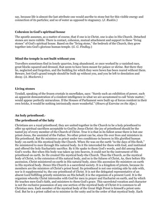 say, because life is almost the last attribute one would ascribe to stone but for this visible energy and
connection of its particles; and so of water as opposed to stagnancy. (J. Ruskin.)
Cohesion in God’s spiritual house
The apostle assumes, as a matter of course, that if one is in Christ, one is also in His Church. Detached
stones are mere rubble. There is contact, cohesion, mutual attachment and support in these “living
stones” of God’s spiritual house. Based on the “living stone,” the bedrock of the Church, they grow
together into God’s glorious human temple. (G. G. Findlay.)
Mind the temple is not built without you
Travellers sometimes find in lonely quarries, long abandoned, or once worked by a vanished race,
great blocks squared and dressed, that seem to have been meant for palace or shrine. But there they
lie, neglected and forgotten, and the building for which they were hewn has been reared without them.
Beware, lest God’s grand temple should be built up without you, and you be left to desolation and
decay. (A. Maclaren.)
Living stones
Tyndall, speaking of the frozen crystals in snowflakes, says: “Surely such an exhibition of power, such
an apparent demonstration of a resident intelligence in what we are accustomed to call ‘brute matter,’
would appear perfectly miraculous. If the Houses of Parliament were built up of forces resident in their
own bricks, it would be nothing intrinsically more wonderful.” (Hours of Exercise on the Alps.)
An holy priesthood.-
The priesthood of the laity
Christians are a royal priesthood; they are united together in the Church to be a holy priesthood to
offer up spiritual sacrifices acceptable to God by Jesus Christ: the joy of priesthood should be the
tasted joy of every member of the Church of Christ. True it is that in its fullest sense there is but one
priest-Jesus, the anointed of the Father. No other priest can be, since He ever lives and ministers in
His priesthood. But He ministers as priest under two conditions-in heaven in His glorified human
body: on earth in His mystical body-the Church. When He was on the earth “in the days of His flesh,”
He ministered to men through His natural body. In it He interceded for them with God, and instituted
and offered the holy Eucharistic sacrifice. By it He spake to them God’s words, and did among them
God’s works. But when His body was taken up into heaven, it could not be the instrument of His
priesthood on earth. So He created His mystical body-the Church. Thus the Church, as the mystical
body of Christ, is the extension of His natural body, and so is the fulness of Christ, As, then before His
ascension, Christ ministered on earth in His natural body, since His ascension He ministers on earth
in His mystical body. Hence His Church is a sacerdotal society. It is a kingdom of priests, because its
members are the ministers of Christ’s priest hood. Its priesthood is not one existing side by side with,
nor is it supplemental to, the one priesthood of Christ. It is not the delegated representative of an
absent Lord fulfilling priestly ministries on His behalf; it is the organism of a present Lord. It is the
organism whereby Christ intercedes with God for men in prayer and Eucharist on earth, and by which
He teaches men God’s faith, and ministers to them God’s grace. This sacerdotal vocation and character
is not the exclusive possession of any one section of the mystical body of Christ-it is common to all
Christian men. Each member of the mystical body of the Great High Priest is himself a priest unto
God. But he is a priest called on to minister in the unity and in the order of that mystical body. Each
 