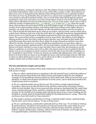 is instead of all these, as being the substance of all. The children of God are all anointed and purified,
and clothed with holiness. There is here the service of this office, namely, to offer. All sacrifice is not
taken away, but it is changed from the offering of those things formerly in use to spiritual sacrifices.
Now these are every way preferable; they are easier to us, and yet more acceptable to God. How much
more should we abound in spiritual sacrifice, who are eased of the other! But though the spiritual
sacrificing is easier in its own nature, yet to the corrupt nature of man it is by far the harder. He would
rather choose still all the toil and cost of the former way, if it were in his option. A holy course of life is
called the sacrifice of righteousness (Psa_4:6; and Php_4:18; so also Heb_13:16), where the apostle
shows what sacrifices succeed to those which, as he hath taught at large, are abolished. In a word, that
sacrifice of ours which includes all these, and without which none of these can be rightly offered, is
ourselves, our whole selves. Now that whereby we offer all spiritual sacrifices and even ourselves, is
love. That is the holy fire that burns up all, sends up our prayers, and our hearts, and our whole selves
a whole burnt offering to God-and, as the fire of the altar, it is originally from heaven, being kindled by
God’s own love to us, and the graces of the Spirit received from Christ, but, above all with His own
merits. The success of this service; acceptable to God by Jesus Christ. The children of God delight in
offering sacrifices to Him; but if they could not know that they were well taken at their hands, this
would discourage them much; therefore this is added. He accepts themselves and their ways when
offered in sincerity, though never so mean; though they sometimes have no more than a sigh or a
groan, it is most properly a spiritual sacrifice. No one needs forbear sacrifice for poverty, for what God
desires is the heart, and there is none so poor but hath a heart to give Him. But meanness is not all.
There is a guiltiness on ourselves and on all we offer. Our prayers and services are polluted. But this
hinders not, for our acceptance is not for ourselves, but for the sake of one who hath no guiltiness at
all, “acceptable by Jesus Christ.” In Him our persons are clothed with righteousness. How ought our
hearts to be knit to Him, by whom we are brought into favour with God and kept in favour with Him,
in whom we obtain all the good we receive, and in whom all we offer is accepted! In Him are all our
supplies of grace and our hopes of glory. (Abp. Leighton.)
The true priesthood, temple and sacrifice
I. First, all those who are coming to Christ, daily coming nearer and nearer to Him, are as living stones
built up into a temple.
1. They are called a spiritual house in opposition to the old material house in which the emblem of
the Divine presence shone forth in the midst of Israel, that temple in which the Jew delighted,
counting it to be beautiful for situation and the joy of the whole earth. When we become holy, as we
should be, we shall count all places and all hours to be the Lord’s, and we shall always dwell in His
temple because God is everywhere.
2. We are a spiritual temple, but not the less real. The Lord has a people scattered abroad
everywhere, whose lives are hid with Him in God, and these make up the real temple of God in
which the Lord dwelleth. Men of every name and clime and age are quickened into life, made living
stones, and then laid upon Christ, and these constitute the true temple, which God hath built and
not man, for He dwelleth not in temples made with hands; that is to say, of man’s building, but He
dwelleth in a temple which He Himself hath builded for His habitation forever, saying, “This is My
rest forever; here will I dwell, for I have desired it.”
3. This temple is spiritual, and therefore it is living. A material temple is dead, a spiritual temple
must be alive; and so the text tells us, “Ye also as living stones.”
4. We are a spiritual house, and therefore spiritually built up. Peter says, “Ye are built up”-built up
by spiritual means. The Spirit of God quarries out of the pit of nature the stones which are as yet
dead, separating them from the mass to which they adhered; He gives them life, and then He
fashions, squares, polishes them, and they, without sound of axe or hammer, are brought each one
to its appointed place, and built up into Christ Jesus.
 