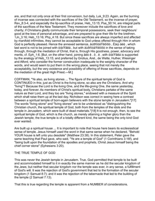 are, and that not only once at their first conversion, but daily, Luk_9:23. Again, as the burning
of incense was connected with the sacrifices of the Old Testament, so the incense of prayer,
Rev_8:3-4, and especially the lip-sacrifice of praise, Heb_13:15; Psa_50:14, are integral parts
of the sacrifices of the New Testament. They moreover include the sacrifices of love and
charity; if Christians gladly communicate their temporal possessions, seek their neighbours’
good at the loss of personal advantage, and are prepared to give their life for the brethren.
1Jn_3:16; Heb_13:16; Php_4:18. But since these sacrifices are always imperfect and affected
by manifold infirmities, they cannot be acceptable to God unless offered through Him in whom
God is perfectly pleased. Hence the annexed sentence, åὐðñïóäÝêôïõò , Èåῷ äéὰ , which
last word is not to be joined with ἀíåíÝãêá , but with åὐðñïóäÝêôïõò in the sense of taking
through, through the mediation of Christ, that is, through His goodness, power, advocacy and
merits, cf. Eph_1:6. [But, on the other hand, joining äéὰ ê . ô . ë . with ἀíåíÝãêá is supported
by the analogy of Heb_13:15; and preferred by Grotius, Aret., de Wette, Huther, Wiesinger
and Alford, who consider the former construction inadequate to the weighty character of the
words, and would seem to put them in the wrong place, seeing that not merely the
acceptability, but the very existence and possibility of offering of those sacrifices, depends on
the mediation of the great High Priest.—M.]
COFFMAN, "Ye also, as living stones ... The figure of the spiritual temple of God is
CONTINUED in this; just as Christ is the living stone, so also are the Christians. And why
"living"? Because the Lord is the living One, and the life-giving One, the same yesterday,
today, and forever. As members of Christ's spiritual body, Christians partake of the same
nature as their Lord, and they too are "living stones," endowed with a measure of the Spirit
which shall raise them up at the last day. Nicholson was correct in seeing here a contrast
between a spiritual temple of born-again believers with the stone temple in Jerusalem."[17]
The words "living stone" and "living stones" are to be understood as "distinguishing the
Christian church, the spiritual temple of God, both from the temples of the idols and the
temple in Jerusalem, which were built of dead materials."[18] It is not enough, then, to see the
spiritual temple of God, which is the church, as merely attaining a higher glory than the
Jewish temple; the true temple is of a totally different kind, the same being the only kind God
ever wanted.
Are built up a spiritual house ... It is important to note that house here bears its ecclesiastical
sense of temple. Jesus himself used the word in that same sense when he declared, "Behold
YOUR house is left unto you desolate" (Matthew 23:38). In this statement, Peter gave the
same teaching that Paul gave, who said, "Ye are a temple of God" (1 Corinthians 3:16f), and
"being built upon the foundation of the apostles and prophets, Christ Jesus himself being the
chief corner stone" (Ephesians 3:20).
THE TRUE TEMPLE OF GOD
This was never the Jewish temple in Jerusalem. True, God permitted that temple to be built
and accommodated himself to it in exactly the same manner as he did the secular kingdom of
the Jews; but neither that secular kingdom nor the temple was ever, in any sense, a fulfillment
of God's will. It was the rejection of God's government that led to the formation of the secular
kingdom (1 Samuel 8:7); and it was the rejection of the tabernacle that led to the building of
the temple (2 Samuel 7:13).
That this is true regarding the temple is apparent from a NUMBER of considerations.
 