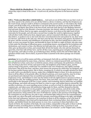 Them which be disobedient - The Jews, who continue to reject the Gospel; that very person
whom they reject is head of the corner - is Lord over all, and has all power in the heavens and the
earth.
GILL, “Unto you therefore which believe,.... And such are not all they that can say their creed, or
give their assent to the articles of it; nor all that believe a divine revelation, and that the Scriptures are
the word of God, and give credit to all that is contained in the sacred oracles; or who believe the whole
Gospel, and all the truths of it; as that there is one God; that there are three persons in the Godhead,
Father, Son, and Spirit; that Christ is the Son of God, and truly God; that he is the Mediator between
God and man; that he is the Messiah, is become incarnate, has obeyed, suffered, and died for men, and
is the Saviour of them: that he rose again, ascended to heaven, is set down at the right hand of God,
intercedes for his people, and will come a second time to judge the world in righteousness; together
with all other truths which arise from, depend upon, and are connected with these; nor all that say
they believe, or profess to do so; but such who have seen themselves lost and undone by sin, their need
of a Saviour, and Christ as the only one; who have seen the Son, the beauty of his person, the fulness of
his grace, and the necessity and suitableness of salvation by him; who have beheld him as able to save
them, as every way proper for them, and desirable by them, for faith is a sight of Christ; who also come
to him under the drawings of efficacious grace, as perishing sinners, encouraged by his invitations and
declarations, and venture on him; who likewise lay hold upon him, as their Saviour, and will have no
other; give up themselves to him, and commit their all into his hands; who rely and stay themselves
upon him, trust him with all they have, and for all they want, expecting grace and glory from him; who
live upon him, and walk on in him, go on believing in him, till they receive the end of their faith, the
salvation of their souls. Now to these, in proof of what is asserted in the above passage out of Isaiah,
Christ is
precious; he is so in all his names and titles, as Immanuel, God with us, and that cluster of them in
Isa_9:6 and particularly his name Jesus, a Saviour, which is as ointment poured forth, and draws the
love of believers to him; and so he is in both his natures, divine and human; the perfections of deity in
him, his being in the form of God, and equal to him, the brightness of his Father's glory, and the
express image of his person, render him very amiable in the view of believers; who rightly conclude
from hence, that all he has done, and does, must answer the purposes for which they are designed; and
his having a perfect human nature, like to theirs, excepting sin, in which he wrought salvation for them
on earth, and is now glorified in heaven, makes him a delightful object to them: he is also precious to
them in all his offices; in his priestly office, his blood is precious, as it must needs be, since by it they
are purchased and redeemed; they are justified and sanctified by it; through it they have the
forgiveness of sin, and boldness to enter into the holiest of all: his righteousness is precious to them, it
being the best robe, the wedding garment, fine linen, clean and white, every way suitable to them, and
answerable to the demands of the law; is pure, perfect, and everlasting; that by which they are justified
from all things, and which will answer for them in a time to come, and entitles them to eternal life. His
sacrifice is precious, of a sweet smelling savour to them, as well as to God; by which their sins are fully
expiated, put, and taken away; full satisfaction being made for them, and they themselves thereby
perfected for ever. And so he is in his prophetic office. His word is precious, and all the truths of the
Gospel, which are comparable to gold, silver, and precious stones; the promises of it are exceeding
great and precious, being suited to the cases of all believers: and he is also precious in his kingly office;
his commands are not grievous; his yoke is easy, and burden light; believers love his commandments
above gold, yea; above fine gold, and esteem his precepts concerning all things to be right, and delight
in his ways and ordinances: moreover, he is precious to them in all his relations, as he is the head of
eminence and influence, their kind and loving husband, their everlasting Father, their affectionate
brother, and faithful friend; his whole person, in every view, is precious to them that believe; the
church of Christ, the members of his body, the sons of Zion, comparable to fine gold, in these is all the
delight of saints; everything that is in Christ, that is of him, or belongs to him, is precious to such
souls: some read the words, "to you therefore that believe, he is honour"; as the Vulgate Latin, Arabic,
 