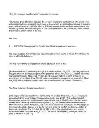 1Pe_2:7. Unto you therefore which believe he is precious.
THERE is a great difference between the views of natural and spiritual men. This exists even
with respect to things temporal; much more in those which are spiritual and eternal. It appears
particularly with respect to Christ. Hence St. Peter represents him as disallowed of some, but
chosen by others. This was designed of God, and agreeable to the prophecies; and it justifies
the inference drawn from it in the text.
We shall,
I. CONFIRM this saying of the Apostle, that Christ is precious to believers—
We might suppose that Christ would be precious to all men; but he is not so. Nevertheless he
is so to all that truly believe.
The HISTORY of the Old Testament affords abundant proof of this—
[Abraham rejoiced to see his day, though at a distance [Note: Joh_8:56.]. Job delighted in the
thoughts of death as introducing him to his presence [Note: Job_19:25-27.]. Moses esteemed
reproach for his sake [Note: Heb_11:26.]. David regarded nothing in earth or heaven in
comparison of him [Note: Psa_73:25.]. Isaiah exulted in the prospect of his incarnation [Note:
Isa_9:6.]. All the prophets contemplated him as the Messiah, the Saviour of the world.]
The New Testament Scriptures confirm it—
[The Virgin, while he was yet in her womb, sang his praises [Note: Luk_1:47.]—The angels
congratulated the shepherds on his incarnation [Note: Luk_2:10.]—The just and devout
Simeon after seeing him, could depart in peace [Note: Luk_2:29-30.]—John Baptist, as the
bridegroom’s friend, rejoiced in his voice [Note: Joh_3:29.]—How precious was he to that
Mary who was a sinner [Note: Luk_7:38.]—St. Paul counted all as dung for the knowledge of
him, was willing to be bound, or to die for him, and knew no comfort like the expectation of
being with him [Note: Php_3:8. Act_21:13. 1Th_4:18.]—The glorified saints and angels
incessantly adore him [Note: Rev_5:12-13. This and all the foregoing passages should be
cited in whole or in part.]—]
 