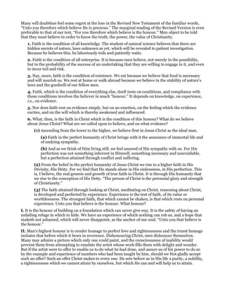 Many will doubtless feel some regret at the loss in the Revised New Testament of the familiar words,
“Unto you therefore which believe He is precious.” The marginal reading of the Revised Version is even
preferable to that of our text, “For you therefore which believe is the honour.” Men object to be told
that they must believe in order to know the truth, the power, the value of Christianity.
1. Faith is the condition of all knowledge. The student of natural science believes that there are
hidden secrets of nature, laws unknown as yet, which will be revealed to patient investigation.
Because he believes this, he laboriously toils and patiently waits.
2. Faith is the condition of all enterprise. It is because men believe, not merely in the possibility,
but in the probability of the success of an undertaking that they are willing to engage in it, and even
to incur toil and risk.
3. Nay, more, faith is the condition of existence. We eat because we believe that food is necessary
and will nourish us. We rest at home or walk abroad because we believe in the stability of nature’s
laws and the goodwill of our fellow men.
4. Faith, which is the condition of everything else, itself rests on conditions, and compliance with
those conditions involves the believer in much “honour.” It depends on knowledge, on experience,
i.e., on evidence.
5. Nor does faith rest on evidence simply, but on an emotion, on the feeling which the evidence
excites, and on the will which is thereby awakened and influenced.
6. What, then, is the faith in Christ which is the condition of this honour? What do we believe
about Jesus Christ? What are we called upon to believe, and on what evidence?
(1) Ascending from the lower to the higher, we believe first in Jesus Christ as the ideal man.
(a) Faith in the perfect humanity of Christ brings with it the assurance of immortal life and
of undying sympathy.
(b) And as we think of Him living still, we feel assured of His sympathy with us. For His
perfection was not something inherent in Himself, something necessary and unavoidable,
but a perfection attained through conflict and suffering.
(2) From the belief in the perfect humanity of Jesus Christ we rise to a higher faith in His
Divinity, His Deity. For we find that He stands alone in His sinlessness, in His perfection. This
is, I believe, the real genesis and growth of true faith in Christ. It is through His humanity that
we rise to the conception of His Deity. “The person of Christ is the perennial glory and strength
of Christianity.”
(3) The faith attained through looking at Christ, meditating on Christ, reasoning about Christ,
is developed and perfected by experience. Experience is the test of faith, of its value or
worthlessness. The strongest faith, that which cannot be shaken, is that which rests on personal
experience. Unto you that believe is the honour. What honour?
I. It is the honour of building on a foundation which can never give way. It is the safety of having an
unfailing refuge in which to hide. We have an experience of which nothing can rob us, and a hope that
maketh not ashamed, which will never disappoint, as the anchor of our soul. “Unto you that believe is
the honour.”
II. Man’s highest honour is to render homage to perfect love and righteousness and the truest homage
imitates that before which it bows in reverence. Dishonouring Christ, men dishonour themselves.
Many may admire a picture which only one could paint, and the consciousness of inability would
prevent them from attempting to emulate the artist whose work fills them with delight and wonder.
But if the artist were to offer to enable us to do what he had done, and assure us of his power to do so
by the example and experience of numbers who had been taught by him, should we Hot gladly accept
such an offer? Such an offer Christ makes to every one. He sets before us in His life a purity, a nobility,
a righteousness which we cannot attain by ourselves, but which He can and will help us to attain.
 
