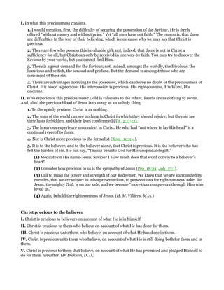 I. In what this preciousness consists.
1. I would mention, first, the difficulty of securing the possession of the Saviour. He is freely
offered “without money and without price.” Yet “all men have not faith.” The reason is, that there
are difficulties in the way of their believing, which is one cause why we may say that Christ is
precious.
2. There are few who possess this invaluable gift; not, indeed, that there is not in Christ a
sufficiency for all, but Christ can only be received in one way-by faith. You may try to discover the
Saviour by your works, but you cannot find Him.
3. There is a great demand for the Saviour; not, indeed, amongst the worldly, the frivolous, the
luxurious and selfish, the sensual and profane. But the demand is amongst those who are
convinced of their sin.
4. There are advantages accruing to the possessor, which can leave no doubt of the preciousness of
Christ. His blood is precious; His intercession is precious; His righteousness, His Word, His
doctrine.
II. Who experience this preciousness? Gold is valueless to the infant. Pearls are as nothing to swine.
And, alas! the precious blood of Jesus is to many as an unholy thing.
1. To the openly profane, Christ is as nothing.
2. The men of the world can see nothing in Christ in which they should rejoice; but they do see
their lusts forbidden, and their lives condemned (Tit_2:11-12).
3. The luxurious experience no comfort in Christ. He who had “not where to lay His head” is a
continual reproof to them.
4. Nor is Christ more precious to the formalist (Rom_10:3-4).
5. It is to the believer, and to the believer alone, that Christ is precious. It is the believer who has
felt the burden of sin. He can say, “Thanks be unto God for His unspeakable gift.”
(1) Meditate on His name-Jesus, Saviour I How much does that word convey to a believer’s
heart!
(2) Consider how precious to us is the sympathy of Jesus (Pro_18:24; Joh_13:1).
(3) Call to mind the power and strength of our Redeemer. We know that we are surrounded by
enemies, that we are subject to misrepresentations, to persecutions for righteousness’ sake. But
Jesus, the mighty God, is on our side, and we become “more than conquerors through Him who
loved us.”
(4) Again, behold the righteousness of Jesus. (H. M. Villiers, M. A.)
Christ precious to the believer
I. Christ is precious to believers on account of what He is in himself.
II. Christ is precious to them who believe on account of what He has done for them.
III. Christ is precious unto them who believe, on account of what He has done in them.
IV. Christ is precious unto them who believe, on account of what He is still doing both for them and in
them.
V. Christ is precious to them that believe, on account of what He has promised and pledged Himself to
do for them hereafter. (D. Dickson, D. D.)
 