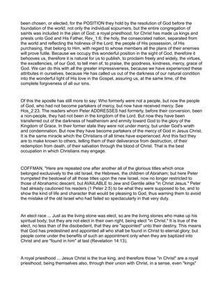 been chosen, or elected, for the POSITION they hold by the resolution of God before the
foundation of the world; not only the individual sojourners, but the entire congregation of
saints was included in the plan of God; a royal priesthood, for Christ has made us kings and
priests unto God and His Father, Rev_1:6; the holy, the consecrated nation, separated from
the world and reflecting the holiness of the Lord; the people of His possession, of His
purchasing, that belong to Him, with regard to whose members all the plans of their enemies
will prove futile. Because we occupy this wonderful position in the sight of God, therefore it
behooves us, therefore it is natural for us to publish, to proclaim freely and widely, the virtues,
the excellencies, of our God, to tell men of, to praise, the goodness, kindness, mercy, grace of
God. We can do this with all the greater impressiveness, because we have experienced these
attributes in ourselves, because He has called us out of the darkness of our natural condition
into the wonderful light of His love in the Gospel, assuring us, at the same time, of the
complete forgiveness of all our sins.
Of this the apostle has still more to say: Who formerly were not a people, but now the people
of God, who had not become partakers of mercy, but now have received mercy. See
Hos_2:23. The readers whom Peter ADDRESSES had formerly, before their conversion, been
a non-people, they had not been in the kingdom of the Lord. But now they have been
transferred out of the darkness of heathenism and enmity toward God to the glory of the
Kingdom of Grace. In their former state they were not under mercy, but under God's wrath
and condemnation. But now they have become partakers of the mercy of God in Jesus Christ.
It is the same miracle which the Christians of all times have experienced. And this fact they
are to make known to others, telling them of their deliverance from destruction, of their
redemption from death, of their salvation through the blood of Christ. That is the best
occupation in which Christians may engage.
COFFMAN, "Here are repeated one after another all of the glorious titles which once
belonged exclusively to the old Israel, the Hebrews, the children of Abraham; but here Peter
trumpeted the bestowal of all those titles upon the new Israel, now no longer restricted to
those of Abrahamic descent, but AVAILABLE to Jew and Gentile alike "in Christ Jesus." Peter
had already cautioned his readers (1 Peter 2:5) to be what they were supposed to be, and to
show the kind of life and character that would be pleasing to God, thus warning them to avoid
the mistake of the old Israel who had failed so spectacularly in that very duty.
An elect race ... Just as the living stone was elect, so are the living stones who make up his
spiritual body; but they are not elect in their own right, being elect "in Christ." It is true of the
elect, no less than of the disobedient, that they are "appointed" unto their destiny. This means
that God has predestined and appointed all who shall be found in Christ to eternal glory; but
people come under the benefits of such an appointment only when they are baptized into
Christ and are "found in him" at last (Revelation 14:13).
A royal priesthood ... Jesus Christ is the true king, and therefore those "in Christ" are a royal
priesthood, being themselves also, through their union with Christ, in a sense, even "kings"
 