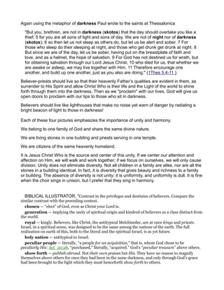Again using the metaphor of darkness Paul wrote to the saints at Thessalonica
"But you, brethren, are not in darkness (skotos) that the day should overtake you like a
thief; 5 for you are all sons of light and sons of day. We are not of night nor of darkness
(skotos); 6 so then let us not sleep as others do, but let us be alert and sober. 7 For
those who sleep do their sleeping at night, and those who get drunk get drunk at night. 8
But since we are of the day, let us be sober, having put on the breastplate of faith and
love, and as a helmet, the hope of salvation. 9 For God has not destined us for wrath, but
for obtaining salvation through our Lord Jesus Christ, 10 who died for us, that whether we
are awake or asleep, we may live together with Him. 11 Therefore encourage one
another, and build up one another, just as you also are doing." (1Thes 5:4-11 )
Believer-priests should live so that their heavenly Father’s qualities are evident in them, as
surrender to His Spirit and allow Christ Who is their life and the Light of the world to shine
forth through them into the darkness. Then as we "proclaim" with our lives, God will give us
open doors to proclaim with our lips to those who sit in darkness.
Believers should live like lighthouses that make no noise yet warn of danger by radiating a
bright beacon of light to those in darkness!
Each of these four pictures emphasizes the importance of unity and harmony.
We belong to one family of God and share the same divine nature.
We are living stones in one building and priests serving in one temple.
We are citizens of the same heavenly homeland.
It is Jesus Christ Who is the source and center of this unity. If we center our attention and
affection on Him, we will walk and work together; if we focus on ourselves, we will only cause
division. Unity does not eliminate diversity. Not all children in a family are alike, nor are all the
stones in a building identical. In fact, it is diversity that gives beauty and richness to a family
or building. The absence of diversity is not unity; it is uniformity, and uniformity is dull. It is fine
when the choir sings in unison, but I prefer that they sing in harmony.
BIBLICAL ILLUSTRATOR, "Contrast in the privileges and destinies of believers. Compare the
similar contrast with the preceding context.
chosen — “elect” of God, even as Christ your Lord is.
generation — implying the unity of spiritual origin and kindred of believers as a class distinct from
the world.
royal — kingly. Believers, like Christ, the antitypical Melchisedec, are at once kings and priests.
Israel, in a spiritual sense, was designed to be the same among the nations of the earth. The full
realization on earth of this, both to the literal and the spiritual Israel, is as yet future.
holy nation — antitypical to Israel.
peculiar people — literally, “a people for an acquisition,” that is, whom God chose to be
peculiarly His: Act_20:28, “purchased,” literally, “acquired.” God’s “peculiar treasure” above others.
show forth — publish abroad. Not their own praises but His. They have no reason to magnify
themselves above others for once they had been in the same darkness, and only through God’s grace
had been brought to the light which they must henceforth show forth to others.
 