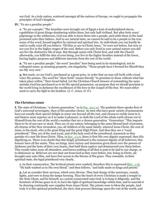 our God. As a holy nation, scattered amongst all the nations of Europe, we ought to propagate the
principles of God’s kingdom.
IV. “Ye are a peculiar people.”
1. “Ye are a people.” The Israelites were brought out of Egypt a host of undisciplined slaves,
capabilities of great things slumbering within them, but only half civilised. But after forty years’
pilgrimage in the wilderness, God was able to form them into a people, and settle them in the land
promised unto their fathers. And in our natural state, we cannot be said to be a people in the true
sense of the word, bound together by rational and spiritual ties. As individuals you can hardly be
said to really exist till you believe. “Of Him ye are in Christ Jesus.” Ye were not before, but now ye
are-you live in the higher ranges of the soul. Before you only lived in your animal nature-you did
not live the distinctive life of man. But through union with Christ first, and with the Church
afterwards, you fulfil the idea of your being, you live in the higher faculties instead of the lower,
having higher purposes and different interests from the rest of the world.
2. “Ye are a peculiar people,” the word “peculiar” here being used in its etymological, not its
colloquial sense, as meaning property, not singularity. “These people have I formed for Myself-they
are My very own.”
3. But mark, we are God’s, purchased at a great price, in order that we may tell forth with a loud
voice His praises. The word for “show forth” means literally “to proclaim to those without what has
taken place within.” Here Israel failed. Let the Christian Church beware of committing the same
mistake-God has purchased us to be His special possession, on purpose that we should proclaim to
the world lying in darkness the excellences of His love in the Gospel of His Son. We must either
send or carry the light to the heathen. (J. C. Jones, D. D.)
The Christian estate
I. The state of Christians, “a chosen generation;” so in Psa_24:1-10. The psalmist there speaks first of
God’s universal sovereignty, then of His peculiar choice. As men who have great variety of possessions
have yet usually their special delight in some one beyond all the rest, and choose to reside most in it,
and bestow most expense on it to make it pleasant; so doth the Lord of the whole earth choose out to
Himself from the rest of the world a number that are a chosen generation. “Generation.” This imports
them to be of one race or stock. They are of one nation, belonging to the same blessed land of promise,
all citizens of the New Jerusalem, yea, all children of the same family, whereof Jesus Christ, the root of
Jesse, is the stock, who is the great King and the great High Priest. And thus they are a “royal
priesthood.” They are of the seed royal, and of the holy seed of the priesthood, inasmuch as they
partake of a new life from Christ. Thus, in Rev_1:5-6, there is first His own dignity expressed, then His
dignifying us. There is no doubt that this kingly priesthood is the common dignity of all believers; this
honour have all the saints. They are kings, have victory and dominion given them over the powers of
darkness and the lusts of their own hearts, that held them captive and domineered over them before.
This royalty takes away all attainders, and leaves nothing of all that is past to be laid to our charge, or
to dishonour us. Believers are not shut out from God as they were before, but, being in Christ, ale
brought near unto Him, and have free access to the throne of His grace. They resemble, in their
spiritual state, the legal priesthood very clearly.
1. In their consecration. The levitical priests were washed; therefore this is expressed (Rev_1:5),
“He hath washed us in His own blood,” and then follows, “and hath made us kings and priests.”
2. Let us consider their services, which were diverse. They had charge of the sanctuary, vessels,
lights, and were to keep the lamps burning. Thus the heart of every Christian is made a temple to
the Holy Ghost, and he himself, as a priest consecrated unto God, is to keep it diligently, and the
furniture of Divine grace in it; to have the light of spiritual knowledge within him, and to nourish it
by drawing continually new supplies from Jesus Christ. The priests were to bless the people. And
truly it is this spiritual priesthood, the elect, that procure blessings upon the rest of the world, and
 