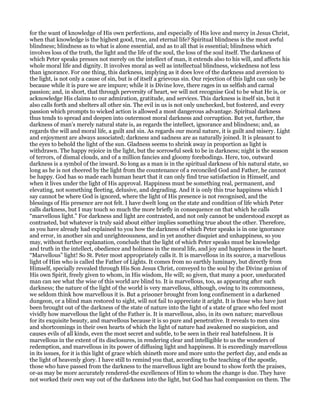 for the want of knowledge of His own perfections, and especially of His love and mercy in Jesus Christ,
when that knowledge is the highest good, true, and eternal life? Spiritual blindness is the most awful
blindness; blindness as to what is alone essential, and as to all that is essential; blindness which
involves loss of the truth, the light and the life of the soul, the loss of the soul itself. The darkness of
which Peter speaks presses not merely on the intellect of man, it extends also to his will, and affects his
whole moral life and dignity. It involves moral as well as intellectual blindness, wickedness not less
than ignorance. For one thing, this darkness, implying as it does love of the darkness and aversion to
the light, is not only a cause of sin, but is of itself a grievous sin. Our rejection of this light can only be
because while it is pure we are impure; while it is Divine love, there rages in us selfish and carnal
passion; and, in short, that through perversity of heart, we will not recognise God to be what He is, or
acknowledge His claims to our admiration, gratitude, and services. This darkness is itself sin, but it
also calls forth and shelters all other sin. The evil in us is not only unchecked, but fostered, and every
passion which prompts to wicked action is allowed a most dangerous advantage. Spiritual darkness
thus tends to spread and deepen into outermost moral darkness and corruption. But yet, further, the
darkness of man’s merely natural state is, as regards the intellect, ignorance and blindness; and, as
regards the will and moral life, a guilt and sin. As regards our moral nature, it is guilt and misery. Light
and enjoyment are always associated; darkness and sadness are as naturally joined. It is pleasant to
the eyes to behold the light of the sun. Gladness seems to shrink away in proportion as light is
withdrawn. The happy rejoice in the light, but the sorrowful seek to be in darkness; night is the season
of terrors, of dismal clouds, and of a million fancies and gloomy forebodings. Here, too, outward
darkness is a symbol of the inward. So long as a man is in the spiritual darkness of his natural state, so
long as he is not cheered by the light from the countenance of a reconciled God and Father, he cannot
be happy. God has so made each human heart that it can only find true satisfaction in Himself, and
when it lives under the light of His approval. Happiness must be something real, permanent, and
elevating, not something fleeting, delusive, and degrading. And it is only this true happiness which I
say cannot be where God is ignored, where the light of His presence is not recognised, and the
blessings of His presence are not felt. I have dwelt long on the state and condition of life which Peter
calls darkness, but I may touch so much the more briefly in consequence on that which he calls
“marvellous light.” For darkness and light are contrasted, and not only cannot be understood except as
contrasted, but whatever is truly said about either implies something true about the other. Therefore,
as you have already had explained to you how the darkness of which Peter speaks is in one ignorance
and error, in another sin and unrighteousness, and in yet another disquiet and unhappiness, so you
may, without further explanation, conclude that the light of which Peter speaks must be knowledge
and truth in the intellect, obedience and holiness in the moral life, and joy and happiness in the heart.
“Marvellous” light! So St. Peter most appropriately calls it. It is marvellous in its source, a marvellous
light of Him who is called the Father of Lights. It comes from no earthly luminary, but directly from
Himself, specially revealed through His Son Jesus Christ, conveyed to the soul by the Divine genius of
His own Spirit, freely given to whom, in His wisdom, He will; so given, that many a poor, uneducated
man can see what the wise of this world are blind to. It is marvellous, too, as appearing after such
darkness; the nature of the light of the world is very marvellous, although, owing to its commonness,
we seldom think how marvellous it is. But a prisoner brought from long confinement in a darkened
dungeon, or a blind man restored to sight, will not fail to appreciate it aright. It is those who have just
been brought out of the darkness of the state of nature into the light of a state of grace who feel most
vividly how marvellous the light of the Father is. It is marvellous, also, in its own nature; marvellous
for its exquisite beauty, and marvellous because it is so pure and penetrative. It reveals to men sins
and shortcomings in their own hearts of which the light of nature had awakened no suspicion, and
causes evils of all kinds, even the most secret and subtle, to be seen in their real hatefulness. It is
marvellous in the extent of its disclosures, in rendering clear and intelligible to us the wonders of
redemption, and marvellous in its power of diffusing light and happiness. It is exceedingly marvellous
in its issues, for it is this light of grace which shineth more and more unto the perfect day, and ends as
the light of heavenly glory. I have still to remind you that, according to the teaching of the apostle,
those who have passed from the darkness to the marvellous light are bound to show forth the praises,
or-as may be more accurately rendered-the excellences of Him to whom the change is due. They have
not worked their own way out of the darkness into the light, but God has had compassion on them. The
 