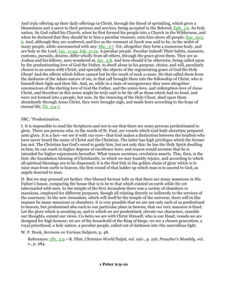 And truly offering up their daily offerings in Christ, through the blood of sprinkling, which gives a
blessedness and a savor to their persons and services, being accepted in the Beloved, Eph_1:6. An holy
nation. So God called his Church, when he first formed his people into a Church in the Wilderness, and
when he declared that they should be to him a peculiar treasure, unto him above all people, Exo_19:5-
6. And, although they are scattered, and live as the remnant of Jacob was said to be, in the midst of
many people, while unconnected with any: Mic_5:7. Yet, altogether they form a numerous body, and
are holy in the Lord, Lev_11:44; Joh_17:19. A peculiar people. Peculiar indeed! Their habits, manners,
customs, pursuits, desires, differ wholly from all others, through the grace given them. They are as
Joshua and his fellows, men wondered at, Zec_3:8. And how should it be otherwise, being called upon
by the predestinating love of God the Father, to dwell alone in his purpose, choice, and will, peculiarly
chosen to an union with Christ; and specially the objects of the regenerating grace of God the Holy
Ghost! And the effects which follow cannot but be the result of such a cause. He that called them from
the darkness of the Adam-nature of sin, in that call brought them into the fellowship of Christ, who is
himself their light and their life. And, as, while in a state of unregeneracy they were altogether
unconscious of the electing love of God the Father, and the union-love, and redemption-love of Jesus
Christ, and therefore in this sense might be truly said to be far off as those which had no head, and
were not formed into a people; but now, by the renewing of the Holy Ghost, shed upon them
abundantly through Jesus Christ, they were brought nigh, and made heirs according to the hope of
eternal life, Tit_3:4-7.
SBC, "Predestination.
I. It is impossible to read the Scriptures and not to see that there are some persons predestinated to
glory. There are persons who, in the words of St. Paul, are vessels which God hath aforetime prepared
unto glory. It is a fact—we see it with our eyes—that God makes a distinction between the heathen who
have never heard the name of Christ and the Christian. The latter has high privileges which the former
has not. The Christian has God’s word to guide him, but not only this: he has the Holy Spirit dwelling
in him; he can reach to higher degrees of excellence here; and reason would surmise that he is
intended for higher enjoyments hereafter. What reason surmises, revelation asserts. This, then, is the
first, the foundation blessing of Christianity, in which we may humbly rejoice, and according to which
all spiritual blessings are to be dispensed; it is the first link in the golden chain of glory which is to
raise man from earth to heaven, the first round of that ladder up which man is to ascend to God, as
angels descend to man.
II. But we may proceed yet farther. Our blessed Saviour tells us that there are many mansions in His
Father’s house, comparing the house that is to be to that which existed on earth while He yet
tabernacled with men. In the temple of the first Jerusalem there was a variety of chambers or
mansions, employed for different purposes, though all relating directly or indirectly to the services of
the sanctuary. In the new Jerusalem, which will itself be the temple of the universe, there will in like
manner be many mansions or chambers. It is very possible that we are not only each of us predestined
to heaven, but predestined also each to our particular place in heaven, that our very mansion is fixed.
Let the glory which is awaiting us, and to which we are predestined, elevate our characters, ennoble
our thoughts, extend our views. Co-heirs we are with Christ Himself, who is our Head; vessels we are
designed for high honour; we are of the household of the King of kings; we are a chosen generation, a
royal priesthood, a holy nation, a peculiar people, called out of darkness into His marvellous light.
W. F. Hook, Sermons on Various Subjects, p. 48.
References: 1Pe_2:9.—R. Flint, Christian World Pulpit, vol. xxiv., p. 216; Preacher’s Monthly, vol.
x., p. 284.
1 Peter 2:9-10
 