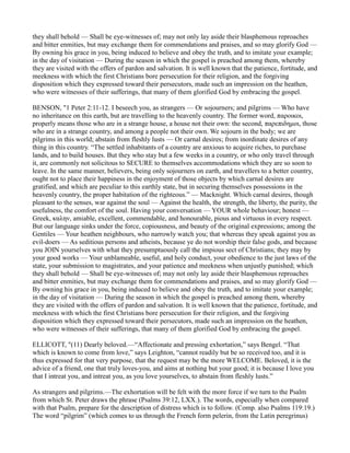 they shall behold — Shall be eye-witnesses of; may not only lay aside their blasphemous reproaches
and bitter enmities, but may exchange them for commendations and praises, and so may glorify God —
By owning his grace in you, being induced to believe and obey the truth, and to imitate your example;
in the day of visitation — During the season in which the gospel is preached among them, whereby
they are visited with the offers of pardon and salvation. It is well known that the patience, fortitude, and
meekness with which the first Christians bore persecution for their religion, and the forgiving
disposition which they expressed toward their persecutors, made such an impression on the heathen,
who were witnesses of their sufferings, that many of them glorified God by embracing the gospel.
BENSON, "1 Peter 2:11-12. I beseech you, as strangers — Or sojourners; and pilgrims — Who have
no inheritance on this earth, but are travelling to the heavenly country. The former word, παροικοι,
properly means those who are in a strange house, a house not their own: the second, παρεπιδηµοι, those
who are in a strange country, and among a people not their own. We sojourn in the body; we are
pilgrims in this world; abstain from fleshly lusts — Or carnal desires; from inordinate desires of any
thing in this country. “The settled inhabitants of a country are anxious to acquire riches, to purchase
lands, and to build houses. But they who stay but a few weeks in a country, or who only travel through
it, are commonly not solicitous to SECURE to themselves accommodations which they are so soon to
leave. In the same manner, believers, being only sojourners on earth, and travellers to a better country,
ought not to place their happiness in the enjoyment of those objects by which carnal desires are
gratified, and which are peculiar to this earthly state, but in securing themselves possessions in the
heavenly country, the proper habitation of the righteous.” — Macknight. Which carnal desires, though
pleasant to the senses, war against the soul — Against the health, the strength, the liberty, the purity, the
usefulness, the comfort of the soul. Having your conversation — YOUR whole behaviour; honest —
Greek, καλην, amiable, excellent, commendable, and honourable, pious and virtuous in every respect.
But our language sinks under the force, copiousness, and beauty of the original expressions; among the
Gentiles — Your heathen neighbours, who narrowly watch you; that whereas they speak against you as
evil-doers — As seditious persons and atheists, because ye do not worship their false gods, and because
you JOIN yourselves with what they presumptuously call the impious sect of Christians; they may by
your good works — Your unblameable, useful, and holy conduct, your obedience to the just laws of the
state, your submission to magistrates, and your patience and meekness when unjustly punished; which
they shall behold — Shall be eye-witnesses of; may not only lay aside their blasphemous reproaches
and bitter enmities, but may exchange them for commendations and praises, and so may glorify God —
By owning his grace in you, being induced to believe and obey the truth, and to imitate your example;
in the day of visitation — During the season in which the gospel is preached among them, whereby
they are visited with the offers of pardon and salvation. It is well known that the patience, fortitude, and
meekness with which the first Christians bore persecution for their religion, and the forgiving
disposition which they expressed toward their persecutors, made such an impression on the heathen,
who were witnesses of their sufferings, that many of them glorified God by embracing the gospel.
ELLICOTT, "(11) Dearly beloved.—“Affectionate and pressing exhortation,” says Bengel. “That
which is known to come from love,” says Leighton, “cannot readily but be so received too, and it is
thus expressed for that very purpose, that the request may be the more WELCOME. Beloved, it is the
advice of a friend, one that truly loves-you, and aims at nothing but your good; it is because I love you
that I intreat you, and intreat you, as you love yourselves, to abstain from fleshly lusts.”
As strangers and pilgrims.—The exhortation will be felt with the more force if we turn to the Psalm
from which St. Peter draws the phrase (Psalms 39:12, LXX.). The words, especially when compared
with that Psalm, prepare for the description of distress which is to follow. (Comp. also Psalms 119:19.)
The word “pilgrim” (which comes to us through the French form pelerin, from the Latin peregrinus)
 