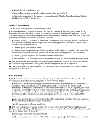1. Put off the evil that clings to you.
2. Remember that your growth depends on your feeding on the Word.
3. Stimulate your desire by the memory of past enjoyment. “If so be that ye have tasted that the
Lord is gracious.” (F. B. Meyer, B. A.)
Spiritual development
The text urges three important elements of holy living.
I. Soul mortification-“Lay aside all malice,” etc. This is a sacrifice. It does not come natural to the
human soul. It demands effort. It is not an immediate attainment, but demands a period of growth.
The series of worldly developments here alluded to are important marks of fallen men, and at the same
time are painful disfigurements to professing Christians.
1. There is malice-i.e., ill-feeling of every kind. Under malice may be ranged political animosities
which disturb the kindly relationship of men; unreasoning prejudice; the desire to injure those
whom we dislike; bitterness, etc.
2. There is guile. This includes deceit.
3. There is hypocrisy-pretending a fictitious goodness which we do not possess. I take it that this
includes cant, boasting, parade of religion, etc., for the word is not hypocrisy, but hypocrisies.
4. Envies. Again in the plural, for there are different kinds of envy.
5. Evil speakings. The failing here alluded to goes far to cause all the bitterness of worldly society.
II. Soul development. There must be not only casting out of the evil, but also the taking in of what is
good. The first requirement for development is to be brought into a state fit for growth.
III. Soul incitement-“Since ye have tasted,” etc. The first taste creates a desire for a more abundant
supply. (J. J. S. Bird, B. A.)
Soul evolution
I. That soul advancement is an evolution - “That ye may grow thereby.” That is, the growth of the
whole soul-all its faculties, forces, and germs of power. Growth implies-
1. Inner life. A dead thing cannot grow. Sometimes education is spoken of as if the mind were a
vessel into which a certain amount of information is to be poured until the mind is filled.
Sometimes, as if the mind were a stone, on which the instructor was to act as a lapidary, and polish
it into some beautiful form. Hence we hear so much of accomplishments, painting, drawing, music,
etc. Sometimes, as if the mind was arable land, to be ploughed and in which to plant seed to
germinate and develop. Philosophically, nothing can grow in the soul. It is the soul itself that
grows.
2. An inner life of latent power. A thing may have life, and nothing within for future development.
Not so with the soul; it has boundless possibilities.
3. A life possessing developing conditions.
II. That soul evolution involves soul hunger. “As newborn babes desire [R.V., long for] the sincere
[R.V., spiritual] milk.” Vegetable life grows without a desire; so, indeed, with animal life. But if the soul
is to grow, it must desire it intensely.
1. The hunger must be for natural nutriment.
2. The nutriment must be of the best kind-“Sincere [R.V., spiritual] milk.” What is the best kind?
 