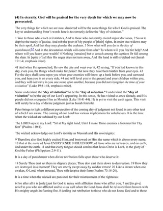(4) In eternity, God will be praised for the very deeds for which we may now be
persecuted.
The very things for which we are now slandered will be the same things for which God is praised. The
key to understanding Peter’s words here is to correctly define the “day of visitation.”
1 Woe to those who enact evil statutes, And to those who constantly record unjust decisions, 2 So as to
deprive the needy of justice, And rob the poor of My people of [their] rights, In order that widows may
be their spoil, And that they may plunder the orphans. 3 Now what will you do in the day of
punishment,62 And in the devastation which will come from afar? To whom will you flee for help? And
where will you leave your wealth? 4 Nothing [remains] but to crouch among the captives Or fall among
the slain. In [spite of] all this His anger does not turn away, And His hand is still stretched out (Isaiah
10:1-4, emphasis mine).
41 And when He approached, He saw the city and wept over it, 42 saying, “If you had known in this
day, even you, the things which make for peace! But now they have been hidden from your eyes. 43
For the days shall come upon you when your enemies will throw up a bank before you, and surround
you, and hem you in on every side, 44 and will level you to the ground and your children within you,
and they will not leave in you one stone upon another, because you did not recognize the time of your
visitation” (Luke 19:41-44, emphasis mine).
Some understand the “day of visitation” to be the “day of salvation.” I understand the “day of
visitation” to be the day of our Lord’s appearing. In this sense, He has visited us once already, and His
people did not recognize Him as Messiah (Luke 19:41-44). He is yet to visit the earth again. This visit
will surely be a day of divine judgment just as Isaiah foretold.
Peter brings to light a different perspective of the coming day of judgment not found in any other text
of which I am aware. The coming of our Lord has various implications for unbelievers. It is the time
when the wicked are subdued by our Lord:
The LORD says to my Lord: “Sit at My right hand, Until I make Thine enemies a footstool for Thy
feet” (Psalms 110:1).
The wicked acknowledge our Lord’s identity as Messiah and His sovereignty:
9 Therefore also God highly exalted Him, and bestowed on Him the name which is above every name,
10 that at the name of Jesus EVERY KNEE SHOULD BOW, of those who are in heaven, and on earth,
and under the earth, 11 and that every tongue should confess that Jesus Christ is Lord, to the glory of
God the Father (Philippians 2:9-11).
It is a day of punishment when divine retribution falls upon those who deserve it:
18 Surely Thou dost set them in slippery places; Thou dost cast them down to destruction. 19 How they
are destroyed in a moment! They are utterly swept away by sudden terrors! 20 Like a dream when one
awakes, O Lord, when aroused, Thou wilt despise their form (Psalms 73:18-20).
It is a time when the wicked are punished for their mistreatment of the righteous:
6 For after all it is [only] just for God to repay with affliction those who afflict you, 7 and [to give]
relief to you who are afflicted and to us as well when the Lord Jesus shall be revealed from heaven with
His mighty angels in flaming fire, 8 dealing out retribution to those who do not know God and to those
 