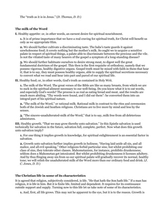 The “truth as it is in Jesus.” (D. Thomas, D. D.)
The milk of the Word
I. Healthy appetite: or, in other words, an earnest desire for spiritual nourishment.
1. It is of prime importance that we have a real craving for spiritual truth, for Christ will benefit us
only as we appropriate Him.
2. We should further cultivate a discriminating taste. The babe’s taste guards it against
unwholesome food; it covets nothing but the mother’s milk. So ought we to acquire a sensitive
palate in respect of spiritual things, a palate able to discriminate between the precious and the vile.
Is not the vitiated taste of many hearers of the gospel a symptom of a long-standing disease?
3. We should further habituate ourselves to desire strong meat, to digest well the great
fundamental doctrines of the gospel. This then is the first requisite of orthodoxy, namely that we
possess vigorous, healthy digestive organs. Gospel truth must be mixed with faith in them that hear
it; that is to say, they must possess healthy organs, able to supply the spiritual secretions necessary
to convert what we read and hear into part and parcel of our spiritual life.
II. Healthy food; or, in other words, God’s truth as contained in Holy Writ.
1. The milk of the Word. The great verses of the Bible are like so many breasts, from which we are
to suck in the spiritual aliment necessary to our well-being. Do you know what it is to eat words,
and especially God’s words? The process is as real as eating bread and meat, and the results are
much more abiding. “Thy words were found, and I did eat them”: he converted them into an
integral part of his spiritual nature.
2. “The milk of the Word,” or rational milk. Rational milk in contrast to the rites and ceremonies
both of the Jewish and heathen religions. Christians are to live more by mind and less by the
senses.
3. “The sincere-unadulterated-milk of the Word,” that is to say, milk free from all deleterious
admixtures.
III. Healthy growth. “That we may grow thereby unto salvation.” In this Epistle salvation is used
technically for salvation in the future, salvation full, complete, perfect. Now what does this growth
unto salvation imply?
1. For one thing it implies growth in knowledge, for spiritual enlightenment is an essential factor in
salvation.
2. Growth unto salvation further implies growth in holiness. “Having laid aside all sin, and all
malice, and all evil speaking.” Other religions forbid particular sins; but whilst prohibiting one
class of sins, they tolerate other classes. Mahometanism, for instance, prohibits drunkenness;
seldom does a Mahometan get intoxicated. But whilst prohibiting drunkenness it licenses adultery.
And by thus flinging away sin from us our spiritual palate will gradually recover its normal, healthy
tone; we will relish the unadulterated milk of the Word more than our ordinary food and drink. (J.
C. Jones, D. D.)
The Christian life in some of its characteristics
It is agreed that religion, subjectively considered, is life. “He that hath the Son hath life.” If a man has
religion, it is life in him. But it is finite life, limited and dependent. It requires for its continuance
outside support and supply. Turning now to this life let us take note of some of its characteristics.
1. And, first, all life grows. This may not he apparent to the eye, but it is to the reason. Growth is
 