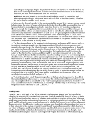 comes to pass that people despise the profession they do not exercise. To correct ourselves on
this article we must go to the source, examine how our minds were directed in our childhood;
in a word, we must review and reform even our education.
(3) In fine, we must, as well as we can, choose a friend wise enough to know truth, and
generous enough to impart it to others; a man who will show us an object on every side when
we are inclined to consider it only on one.
2. Let us now lay down a few rules for the government of the senses. Before we proceed, we cannot
help deploring the misery of a man who is impelled by the disorders of his senses and the heat of
his constitution to criminal passions. Such a man often deserves pity more than indignation.
However, though the irregularity of the senses diminishes the atrociousness of the crime, yet it
cannot excuse those who do not make continual efforts to correct it. To acknowledge that we are
constitutionally inclined to violate the laws of God, and to live quietly in practices of constitutional
heat, is to have the interior tainted. Certainly the best advice that can be given to a man whose
constitution inclines him to sin, is, that he avoid opportunities, and flee from such objects as affect
and disconcert him. Three remedies are necessary to our success in this painful undertaking: to
suspend acts, to flee idleness, to mortify sense.
3. The disorders produced by the passions in the imagination, and against which also we ought to
furnish you with some remedies, are like those complicated disorders which require opposite
remedies, because they are the effect of opposite causes, so that the means employed to diminish
one part not unfrequently increase another. It should seem at first that the best remedy which can
be applied to disorders introduced by the passions into the imagination, is well to consider the
nature of the objects of the passions, and thoroughly to know the world; and yet, on the other
hand, it may truly be said that the must certain way of succeeding would be to know nothing at all
about the world. We hazard a fall by approaching too near, and such very often is the ascendancy of
the world over us that we cannot detach ourselves from it though we are disgusted with it. Let us
endeavour, then, to preserve our imagination pure; let us abstain from pleasures to preclude the
possibility of remembering them; let retirement, and, if it be practicable, perpetual privacy, from
the moment we enter into the world to the day we quit it, save us from all bad impressions, so that
we may never know the defects which worldly objects would produce on our passions. This
method, sure and effectual, is useless and impracticable in regard to such as have received bad
impressions on their imagination. People of this character ought to pursue the second method we
mentioned, that is, to profit by their losses, and derive wisdom from their errors. When you
recollect sin, remember the folly and pain of it.
4. To heal the disorders which the passions produce in the heart, two things must be done. First,
the vanity of all the creatures must be observed, and this will free us from the desire of possessing
and collecting the whole in order to fill up the void which single enjoyments leave. Secondly, we
must ascend from creatures to the Creator, in order to get rid of the folly of attributing to the world
the perfection and sufficiency of God. (J. Saurin.)
Fleshly lusts
There is, I fear, a large body of our fellow creatures by whom those “fleshly lusts” are regarded as
affording the only tangible benefits of their existence. Too little touched by the spirit of piety to derive
any delight from the abundant sources of religious contemplation; too devoid of those kind affections
which constitute the charm of domestic intercourse, to receive any satisfaction from the society of their
family and friends; and too narrow and unimproved in mind to find interest in any intellectual pursuit,
they are no sooner freed from the confinement imposed upon them by their business than they turn, as
to their only relief for the tedium of inactivity, and the only means of enjoyment for which they have
any value, to the gross gratification of their animal appetites. But, however general such a course of life
may be, it is decidedly unchristian. Even under the most favourable circumstances, though a man
should abstain from all gross excesses, and scrupulously respect those limits of external decency, he
 