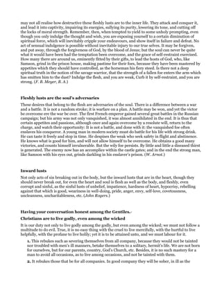 may not all realise how destructive these fleshly lusts are to the inner life. They attack and conquer it,
and lead it into captivity, impairing its energies, sullying its purity, lowering its tone, and cutting off
the locks of moral strength. Remember, then, when tempted to yield to some unholy prompting, even
though you only indulge the thought and wish, you are exposing yourself to a certain diminution of
spiritual force, which will inevitably cripple your endeavours, and show itself in failure and defeat. No
act of sensual indulgence is possible without inevitable injury to our true selves. It may be forgiven,
and put away, through the forgiveness of God, by the blood of Jesus; but the soul can never be quite
what it would have been had the temptation been overcome, and the grace of self-restraint exercised.
How many there are around us, eminently fitted by their gifts, to lead the hosts of God, who, like
Samson, grind in the prison house, making pastime for their foes, because they have been mastered by
appetites which they should have controlled, as the horseman his fiery steed. Is there not a deep
spiritual truth in the notion of the savage warrior, that the strength of a fallen foe enters the arm which
has smitten him to the dust? Indulge the flesh, and you are weak, Curb it by self-restraint, and you are
strong. (F. B. Meyer, B. A.)
Fleshly lusts are the soul’s adversaries
These desires that belong to the flesh are adversaries of the soul. There is a difference between a war
and a battle. It is not a random stroke; it is warfare on a plan. A battle may be won, and yet the victor
be overcome ere the war be over. The first French emperor gained several great battles in the Russian
campaign; but his army was not only vanquished, it was almost annihilated in the end. It is thus that
certain appetites and passions, although once and again overcome by a resolute will, return to the
charge, and watch their opportunity: It is not a battle, and done with it: the vanquished foe often
enslaves his conqueror. A young man in modern society must do battle for his life with strong drink.
He can taste it freely and stop in time. He despises the weak who seek safety in flight and abstinence.
He knows what is good for him, and will not allow himself to be overcome. He obtains a good many
victories, and counts himself invulnerable. But the wily foe persists. By little and little a diseased thirst
is generated. The enemy now has an accomplice within the castle gates; and in the end the strong man,
like Samson with his eyes out, grinds darkling in his enslaver’s prison. (W. Arnot.)
Inward lusts
Not only acts of sin breaking out in the body, but the inward lusts that are in the heart, though they
should never break out, for even the heart and soul is flesh as well as the body, and fleshly, even
corrupt and sinful, as the sinful lusts of unbelief, impatience, hardness of heart, hypocrisy, rebelling
against that which is good, weariness in well-doing, pride, anger, envy, self-love, covetousness,
uncleanness, uncharitableness, etc. (John Rogers.)
Having your conversation honest among the Gentiles.-
Christians are to live godly, even among the wicked
It is our duty not only to live godly among the godly, but even among the wicked; we must not follow a
multitude to do evil. True, it is no easy thing with the cruel to live mercifully, with the hurtful to live
helpfully, with the profane to live holily; yet it is to be attained unto, and we must labour for it.
1. This rebukes such as severing themselves from all company, because they would not be tainted
nor troubled with men’s ill manners, betake themselves to a solitary, hermit’s life. We are not born
for ourselves, but for our parents, country, God’s Church, etc. Besides, it is no such mastery for a
man to avoid all occasions, as to live among occasions, and not be tainted with them.
2. It rebukes those that be for all companies. In good company they will be sober, in ill as the
 