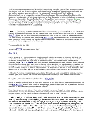 Each succeeding one springs out of that which immediately precedes, so as to form a genealogy of the
sins against love. Out of malice springs guile; out of guile, hypocrises (pretending to be what we are
not, and not showing what we really are; the opposite of “love unfeigned,” and “without
dissimulation”); out of hypocrisies, envies of those to whom we think ourselves obliged to play the
hypocrite; out of envies, evil-speaking, malicious, envious detraction of others. Guile is the permanent
disposition; hypocrisies the acts flowing from it. The guileless knows no envy. Compare 1Pe_2:2,
“sincere,” Greek, “guileless.” “Malice delights in another’s hurt; envy pines at another’s good; guile
imparts duplicity to the heart; hypocrisy (flattery) imparts duplicity to the tongue; evil-speakings
wound the character of another” [Augustine].
CALVI , “After having taught the faithful that they had been regenerated by the word of God, he now exhorts them
to lead a life corresponding with their birth. For if we live in the Spirit, we ought also to walk in the Spirit, as Paul says.
(Gal_5:25 .) It is not, then, sufficient for us to have been once called by the Lord, except we live as new creatures.
This is the meaning. But as to the words, the ApostleCO TI UES the same metaphor. For as we have been born
again, he requires from us a life like that of infants; by which he intimates that we are to put off the old man and his
works. Hence this verse agrees with what Christ says,
“ ye become like this little child,
ye shall notE TER into the kingdom of God.”
(Mat_18:3 .)
Infancy is here set by Peter in opposition to the ancientness of the flesh, which leads to corruption; and under the
word milk, he includes all the feelings of spiritual life. For there is also in part a contrast between the vices which he
enumerates and the sincere milk of the word; as though he had said, “ and hypocrisy belong to those who are
habituated to theCORRUPTIO S of the world; they have imbibed these vices: what pertains to infancy is sincere
simplicity, free from all guile. Men, when grown up, become imbued with envy, they learn to slander one another, they
are taught the arts of mischief; in short, they become hardened in every kind of evil: infants, owing to their age, do not
yet know what it is to envy, to do mischief, or the like things.” He then compares the vices, in which the oldness of the
flesh indulges, to strong food; and milk is called that way of living suitable to innocent nature and simple infancy.
1. All malice There is not here a complete enumeration of all those things which we ought to lay aside; but when the
Apostles speak of the old man, they lay down as examples some of those vices which mark his whole character.
“” says Paul, “ the works of the flesh, which are these,” (Gal_5:19 ;)
and yet he does not enumerate them all; but in those few things, as in a mirror, we may see that immense mass of filth
whichPROCEEDS from our flesh. So also in other passages, where he refers to the new life, he touches only on a
few things, by which we may understand the whole character.
What, then, he says amounts to this, — “ laid aside the works of your former life, such as malice, deceit,
dissimulations, envyings, and other things of this kind, devote yourselves to things of an opposite character, cultivate
kindness, honesty,” etc. He, in short, urges this, that new morals ought to follow a new life.
PULPIT, "1Pe_2:1 Wherefore laying aside. Those who would wear the white robe of regeneration
must lay aside the filthy garments (Zec_3:3) of the old carnal life. So St. Paul bids us put off the
old man and put on the new (Eph_4:22, Eph_4:24; Col_3:8, Col_3:10; comp. also Rom_13:14,
"Put ye on the Lord Jesus Christ." The metaphor would be more striking when, at baptism, the
old dress was laid aside, and the white chrisom was put on. St. Paul connects the putting on of
Christ with baptism in Gal_3:27, and St. Peter, when speaking of baptism in 1Pe_3:21, uses the
substantive ( ἀπόθεσις ) corresponding to the word here rendered "laying aside" ( ἀποθέµενοι ).
 