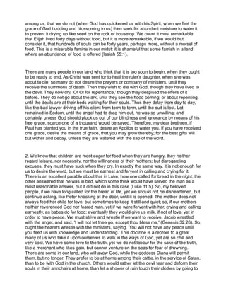 among us, that we do not (when God has quickened us with his Spirit, when we feel the
grace of God budding and blossoming in us) then seek for abundant moisture to water it,
to prevent it drying up like seed on the rock or housetop. We count it most remarkable
that Elijah lived forty days without food, but it is more remarkable, if we would but
consider it, that hundreds of souls can be forty years, perhaps more, without a morsel of
food. This is a miserable famine in our midst: it is shameful that some famish in a land
where an abundance of food is offered (Isaiah 55:1).
There are many people in our land who think that it is too soon to begin, when they ought
to be ready to end. As Christ was sent for to heal the ruler's daughter, when she was
about to die, so many do not desire the prayers or company of ministers, until they
receive the summons of death. Then they wish to die with God, though they have lived to
the devil. They now cry, 'O! O! for repentance,' though they despised the offers of it
before. They do not go about the ark, until they see the flood coming; or about repenting,
until the devils are at their beds waiting for their souls. Thus they delay from day to day,
like the bad lawyer driving off his client from term to term, until the suit is lost. Lot
remained in Sodom, until the angel had to drag him out, he was so unwilling; and
certainly, unless God should pluck us out of our blindness and ignorance by means of his
free grace, scarce one of a thousand would be saved. Therefore, my dear brethren, if
Paul has planted you in the true faith, desire an Apollos to water you. If you have received
one grace, desire the means of grace, that you may grow thereby; for the best gifts will
but wither and decay, unless they are watered with the sap of the word.
2. We know that children are most eager for food when they are hungry, they neither
regard leisure, nor necessity, nor the willingness of their mothers; but disregarding
excuses, they must have suck when they cry. In exactly the same way, it is not enough for
us to desire the word, but we must be earnest and fervent in calling and crying for it.
There is an excellent parable about this in Luke, how one called for bread in the night; the
other answered that he was in bed, which some think would have served the man as a
most reasonable answer, but it did not do in this case (Luke 11:5). So, my beloved
people, if we have long called for the bread of life, yet we should not be disheartened, but
continue asking, like Peter knocking at the door, until it is opened. The mother does not
always feed her child for love, but sometimes to keep it still and quiet; so, if our mothers
neither reverenced God nor feared man, yet if we were fervent with her, crying and calling
earnestly, as babes do for food; eventually they would give us milk, if not of love, yet in
order to have peace. We must strive and wrestle if we want to receive. Jacob wrestled
with the angel, and said, 'I will not let thee go, except thou bless me,' (Genesis 32:26). So
ought the hearers wrestle with the ministers, saying, 'You will not have any peace until
you feed us with knowledge and understanding.' This doctrine is a reproof to a great
many of us who take it upon ourselves to walk in the ways of God, yet are so chill and
very cold. We have some love to the truth, yet we do not labour for the sake of the truth,
like a merchant who likes gain, but cannot venture on the seas for fear of drowning.
There are some in our land, who will avow God, while the goddess Diana will permit
them, but no longer. They prefer to be at home among their cattle, in the service of Satan,
than to be with God in the church. Others would rather let the devil tear and deform their
souls in their armchairs at home, than let a shower of rain touch their clothes by going to
 