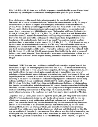 Heb_11:6; Heb_4:16. We draw near to Christ by prayer—(considering His person, His merit and
His office)—by entering into His Word and drawing therefrom grace for grace by faith.
Unto a living stone.—The Apostle being about to speak of the sacred edifice of the ew
Testament, felt of course anxious to designate Christ as the corner-stone thereof. By the glory of
the corner-stone, he desires to impress us with the glory of the edifice to be reared thereon.
(Weiss). We do not decide upon the suggestion of Gerhard that Peter alludes to his own name.
[Petrus a petra Christo sic denominatus metaphora, petræ delectatur, ac suo exemplo docet
omnes debere esse petros, h. e., VIVOS lapides supra Christum fide ædificatos. Gerhard.—M.]
Cf. Act_4:11; Rom_11:11; Eph_2:20; 1Co_10:4; Zec_3:9. He is a stone or a rock, because after
the manner of rocks, He remains ever the same, unchangeably powerful and invincible; because
His word is firm and immovable, and because God has ordained and designed Him to be the
foundation of His spiritual temple. But why a living stone? This predicate reminds us of the
predicates Peter is wont to join to other images, 1Pe_2:2; 1Pe_2:5; 1Pe_1:13; it denotes not only a
spiritual stone, but alludes to the circumstance that His rocky firmness is to His followers not
hardness, but absolute reliability, truth and faithfulness, that in Him there is nothing of rigidity
and death but absolute light and life. Calov.—“He is alive and makes alive.” Joh_5:28; Joh_6:48;
Joh_14:19, etc.; 1Pe_4:10; Act_2:28. He penetrates and fills with His life the whole organism of
believers, and causes it to grow. “Peter here tenders us the most urgent invitation to draw near to
Christ, for those to whom Christ is as yet a mummy, cannot feel themselves drawn to Him.”
Steiger.
Disallowed I DEED of men, but…precious.— ἀðïäïêéìÜæåéí —to reject on proof or trial, like
useless coin, to reject for want of proper qualification. Heb. î◌ָ à◌ַ í . He was rejected not only by
the builders, but by men of every kind, of every occupation, of every age and generation, by Jews
and Gentiles. Hence the expression is quite general, rejected of men, of the whole world of
unbelievers. Opposed to this human judgment, proceeding from enmity to whatever is Divine and
depending solely on externals, is the alone decisive judgment of God. Before God, in His eyes, and
according to His decree He is chosen out and acknowledged precious and excellent before many
millions, (antithesis between ἐêëåêôüí and ἀðïäåäïêéìáóìÝíïí ) and had in great honour. Cf.
1Ti_5:21; Luk_9:35; Rom_16:13. Everything met in Him the exact fulfilment of what prophecy
had foretold concerning Him, and God made even His resurrection the means of establishing His
Messianic character. Peter alludes to Isa_28:16, and laying stress on His preciousness with God,
omits several of the predicates used in that passage. His rejection, therefore, so far from being
matter of reproach, is one of the chief signs by which Jesus may be known as the true Messiah.
A spiritual house, a temple, must also have a priestly people, 1Pe_2:4. The priestly consecration
of the ew Testament consists in that we seize by the self-surrender of true faith the true sin-
offering and atonement made on Golgotha, and offered and presented to us in the means of
grace. First comes the sin-offering, then the burnt-offering, then the thank-offering; hence none
can live in the service and to the praise of God unless he first have seized, by the true burnt-
offering of faith, the true sin-offering of Christ, and unless his whole life become (working
outwardly from within) one whole thank-offering, one whole and undivided act of worship. The
real burnt-offering is thenceforth repentance and faith, wherein man dies daily with the right sin-
offering of Christ, and daily revives, and suffers himself and his whole life to be possessed of God,
by being refined, purified and consumed in the fire of the Holy Ghost.” Kliefoth. The general
 