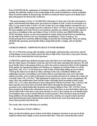 Peter CO TI UED his explanation of Christians' duties as we endure trials and suffering
joyfully. He called his readers to do certain things in the world of unbelievers, and he reminded
them of certain realities in this pericope. He did so to motivate them to press on to finish God's
plan and purpose for them in the world now.
"The great doxology (1 Peter 1:3-12) BEGI S with praise to God, who is the One who begot us
again. All hortations that follow grow out of this our relation to God: 1) since he who begot us is
holy, we, too, must be holy (1 Peter 1:13-16); 2) since he is our Judge and has ransomed us at so
great a PRICE, we must conduct ourselves with fear (1 Peter 1:17-21); 3) since we are begotten of
the incorruptible seed of the Word we are brethren, and thus our relation to each other must be
one of love, of children of the one Father (1 Peter 1:22-25). So Peter now PROCEEDS to the
EXT hortation: 4) since we have been begotten by means of the eternal Word we should long
for the milk of the Word as our true and proper nourishment." [ ote: Lenski, p. 76.]
In this pericope Peter used four different images to describe the Christian life. These are taking
off habits like garments, growing like babies, being built up like a temple, and serving like
priests.
CHARLES SIMEO , "GROWTH I GRACE IS TO BE DESIRED
1Pe_2:1-3. Wherefore laying aside all malice, and all guile, and hypocrisies, and envies, and all
evil speakings, as new-born babes, desire the sincere milk of the word, that ye may grow thereby;
if so be ye have tasted that the Lord is gracious.
A STRA GE opinion has obtained amongst some, that there is no such thing as growth in grace.
But the whole tenour of Scripture, from one end of it to the other, proclaims the contrary. We will
go no further than to the passage before us, and to the context connected with it. In the beginning
of his epistle, the Apostle had spoken of Christians as “begotten by God the Father to a lively
hope [ ote: 1Pe_1:3.].” To stir them up to walk worthy of their high calling, he says to them,
“Gird up the loins of your mind, be sober, and hope to the end, as obedient children; not
fashioning yourselves according to your former lusts in your ignorance; but, as he who hath
called you is holy, so be ye holy in all manner of conversation; because it is written, Be ye holy, for
I am holy [ ote: 1Pe_1:13-16.].” This injunction he enforces by a great variety of arguments. He
urges, first, the consideration, that God the Father will judge them according to their works
[ ote: 1Pe_1:17.]; then, that they have been redeemed by God the Son [ ote: 1Pe_1:18-19.]; and
then, that they have been born of God the Holy Ghost, through the instrumentality of the
preached word, which unalterably inculcates and requires holiness [ ote: 1Pe_1:23-25.]. From
these premises he deduces the exhortation in our text: “Wherefore, as new-born babes, desire the
sincere milk of the word, that ye may grow thereby; if so be ye have tasted, (or as it should rather
be translated, since ye have tasted,) that the Lord is gracious.” Here the idea is kept up of their
being children of God, though children but newly born; and they are urged to desire and feed
upon that blessed provision which God has made for them in his word, and which alone can
secure their growth in the divine life.
The words, thus viewed, will lead us to consider,
I. The character of God’s children—
Many are the descriptions given of them in the Holy Scriptures; but there is not one in all the
inspired volume more simple or more accurate than this: “They have tasted that the Lord is
 
