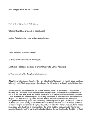 Unto all eyes below are so concealed,
That all their being lies in faith alone,
Whereon high Hope proceeds to base herself,
And so Faith takes the place and rank of substance.
And it behoveth us from our belief
To draw conclusions without other sight;
And hence Faith takes the place of argument.2 [Note: Dante, Paradiso.]
2. The materials of the Temple are living stones.
(1) Where are the stones found?—They are all cut out of the quarry of nature; stone by stone
is brought out of that deep cavern, placed upon the living stone, and each united to the other.
I have read that some little while back there was discovered in Jerusalem a deep cavern
close by the Damascus Gate, and those who have explored it have come to the conclusion
that it is, the spot from which the stones were taken to build the glorious Temple of Solomon.
It was there that the hammering and the cutting were done. It was there that the stones were
shaped, and from thence, by some process that we do not now understand, they were
brought from their deep grave, and separately placed in position upon Mount Zion. The blocks
of stone were taken one by one out of the bowels of the earth and out of darkness, and then
carried by mighty power to the temple walls, until, when the last stone was cut out and placed
in position, with shoutings of “grace unto it,” the whole building was complete. This forms a
beautiful illustration of the way in which the Lord builds His spiritual temple. The Spirit of God
 