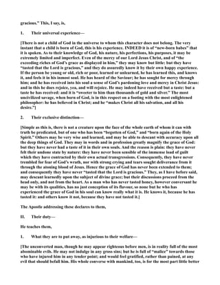 gracious.” This, I say, is,
1. Their universal experience—
[There is not a child of God in the universe to whom this character does not belong. The very
instant that a child is born of God, this is his experience. I DEED it is of “new-born babes” that
it is spoken. As to their knowledge of God, his nature, his perfections, his purposes, it may be
extremely limited and imperfect. Even of the mercy of our Lord Jesus Christ, and of “the
exceeding riches of God’s grace as displayed in him,” they may know but little: but they have
“tasted that the Lord is gracious,” and they do assuredly know it by their own happy experience.
If the person be young or old, rich or poor, learned or unlearned, he has learned this, and knows
it, and feels it in his inmost soul. He has heard of the Saviour; he has sought for mercy through
him; and he has received into his soul a sense of God’s pardoning love and mercy in Christ Jesus:
and in this he does rejoice, yea, and will rejoice. He may indeed have received but a taste: but a
taste he has received: and it is “sweeter to him than thousands of gold and silver.” The most
uncivilized savage, when born of God, is in this respect on a footing with the most enlightened
philosopher: he has believed in Christ; and he “makes Christ all his salvation, and all his
desire.”]
2. Their exclusive distinction—
[Simple as this is, there is not a creature upon the face of the whole earth of whom it can with
truth be predicated, but of one who has been “begotten of God,” and “born again of the Holy
Spirit.” Others may be very wise and learned, and may be able to descant with accuracy upon all
the deep things of God. They may in words and in profession greatly magnify the grace of God:
but they have never had a taste of it in their own souls. And the reason is plain: they have never
felt their undone state by nature: they have never been sensible of the immense load of guilt
which they have contracted by their own actual transgressions. Consequently, they have never
trembled for fear of God’s wrath, nor with strong crying and tears sought deliverance from it
through the atoning blood of Jesus. Hence the grace of God has never been extended to them;
and consequently they have never “tasted that the Lord is gracious.” They, as I have before said,
may descant learnedly upon the subject of divine grace; but their discussions proceed from the
head only, and not from the heart. As a man who has never tasted honey, however conversant he
may be with its qualities, has no just conception of its flavour, so none but he who has
experienced the grace of God in his soul can know really what it is. He knows it, because he has
tasted it: and others know it not, because they have not tasted it.]
The Apostle addressing these declares to them,
II. Their duty—
He teaches them,
1. What they are to put away, as injurious to their welfare—
[The unconverted man, though he may appear righteous before men, is in reality full of the most
abominable evils. He may not indulge in any gross sins; but he is full of “malice” towards those
who have injured him in any tender point; and would feel gratified, rather than pained, at any
evil that should befall him. His whole converse with mankind, too, is for the most part little better
 