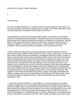 Of the City of the Light.1 [Note: Felix Adler.]
II
The Priesthood
St. Peter changes the figure from “a spiritual house” to “a holy priesthood.” After saying, “Ye
also as living stones are built up a spiritual house,” he adds, “to be a holy priesthood, to offer
up spiritual sacrifices, acceptable to God through Jesus Christ.”
To understand the meaning of this abrupt change of figure, we must bear in mind that St.
Peter was “the Apostle to the circumcision.” He wrote to Jews, and he sought to show them
that by becoming Christians they lost neither temple, nor priesthood, nor sacrifices. They had
them all. They were themselves all. They were the temple, “built up a spiritual house,” for
God’s own habitation. They were priests unto God; “a holy priesthood.” And it was their
privilege “to offer up spiritual sacrifices, acceptable to God through Jesus Christ.”
The New Testament writers were men whose earlier days had been passed in a Church
where sacrifices were offered, where there was an altar, a priest, animal victims. It is true that
their ordinary weekly worship was presented in synagogues which had no altar, no priest, no
victims; where the desk took the place of the altar, and the reader of the priest. But none the
less the temple was the place where the culminating act of worship took place, and in that
temple the chief place was assigned to the altar, and the chief function devolved upon the
priest. Sacrifice—real sacrifice—the actual offering of oxen and sheep and doves—real
sacrifice was the chief rite of the Church to which the Apostles in their earlier days belonged.
Hence the language of sacrifice was familiar to them as household words, so familiar that
they could not throw it off when they exchanged Judaism for Christianity. But though they did
not wholly abandon the old phraseology, they gave to it a new and higher meaning. They
applied it to the offering of self rather than of oxen or sheep. Christianity went deeper than
Judaism. Judaism was content with the offering of bulls and goats. Christianity was content
only with the offering of spiritual sacrifices. These it declared were the only sacrifices
acceptable to God.
1. They were a spiritual Priesthood.—God dwells in us, and so the obscurest, humblest
Christian is greater than the most venerable and splendid of the buildings which kings and
nobles and mighty nations have enriched with gold and silver and costly marbles, which have
been adorned by the genius of famous painters, and in which many generations of men have
worshipped God. It is man that is sacred, above all when made one with Christ. God is a
spirit, and He dwells not in material buildings, no matter by what solemn and mysterious rites
it may be attempted to consecrate them. He, a Spirit, dwells in the spirit of man and reveals
 
